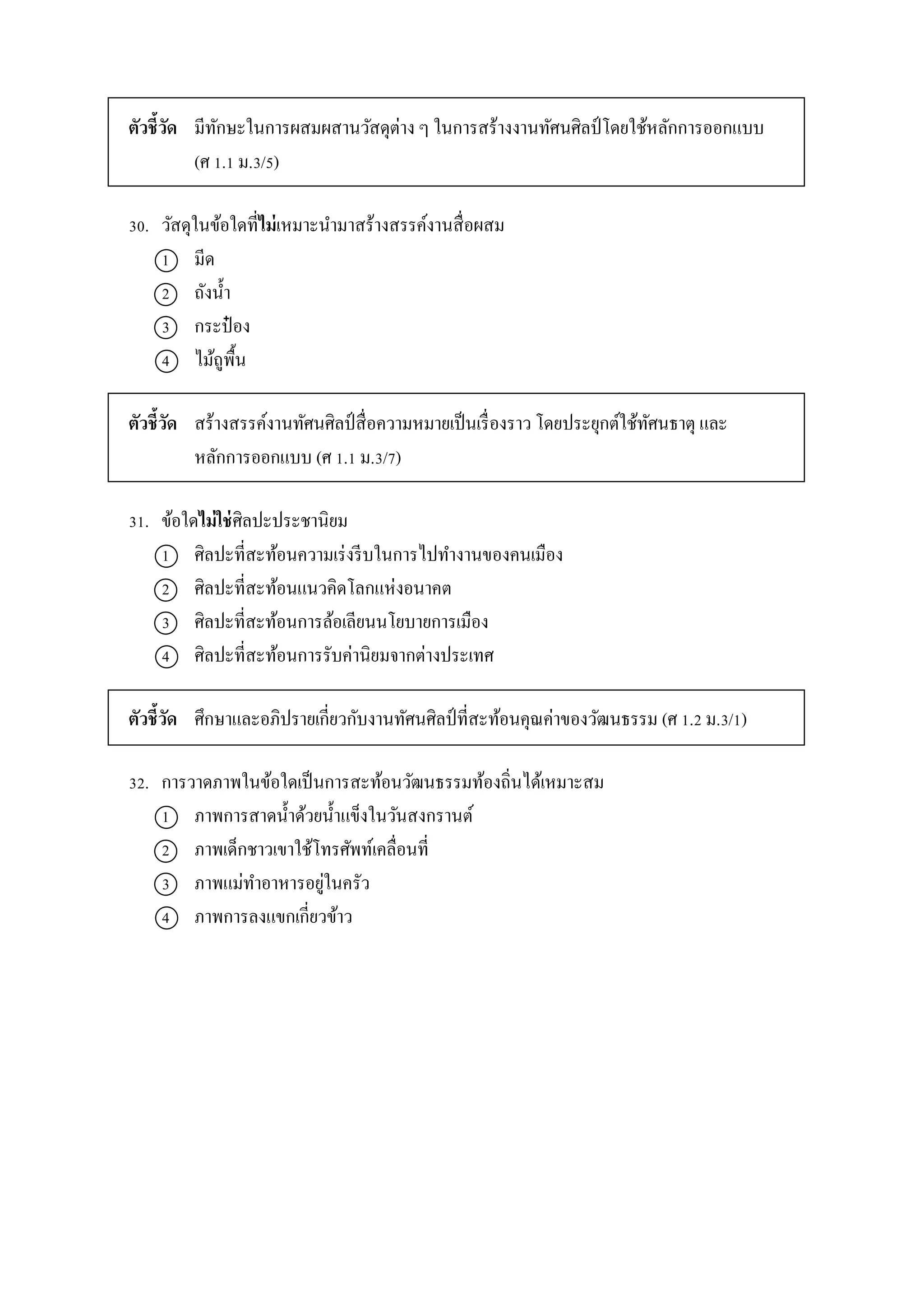 ตัวชี้วัด มีทักษะในกำรผสมผสำนวัสดุต่ำง ๆ ในกำรสร้ำงงำนทัศนศิลป์ โดยใช้หลักกำรออกแบบ
(ศ 1.1 ม.3/5)
30. วัสดุในข้อใดที่ไม่เหมำะนำมำสร้ำงสรรค์งำนสื่อผสม
1 มีด
2 ถังน้ำ
3 กระป๋ อง
4 ไม้ถูพื้น
ตัวชี้วัด สร้ำงสรรค์งำนทัศนศิลป์สื่อควำมหมำยเป็นเรื่องรำว โดยประยุกต์ใช้ทัศนธำตุ และ
หลักกำรออกแบบ (ศ 1.1 ม.3/7)
31. ข้อใดไม่ใช่ศิลปะประชำนิยม
1 ศิลปะที่สะท้อนควำมเร่งรีบในกำรไปทำงำนของคนเมือง
2 ศิลปะที่สะท้อนแนวคิดโลกแห่งอนำคต
3 ศิลปะที่สะท้อนกำรล้อเลียนนโยบำยกำรเมือง
4 ศิลปะที่สะท้อนกำรรับค่ำนิยมจำกต่ำงประเทศ
ตัวชี้วัด ศึกษำและอภิปรำยเกี่ยวกับงำนทัศนศิลป์ ที่สะท้อนคุณค่ำของวัฒนธรรม (ศ 1.2 ม.3/1)
32. กำรวำดภำพในข้อใดเป็นกำรสะท้อนวัฒนธรรมท้องถิ่นได้เหมำะสม
1 ภำพกำรสำดน้ำด้วยน้ำแข็งในวันสงกรำนต์
2 ภำพเด็กชำวเขำใช้โทรศัพท์เคลื่อนที่
3 ภำพแม่ทำอำหำรอยู่ในครัว
4 ภำพกำรลงแขกเกี่ยวข้ำว
 