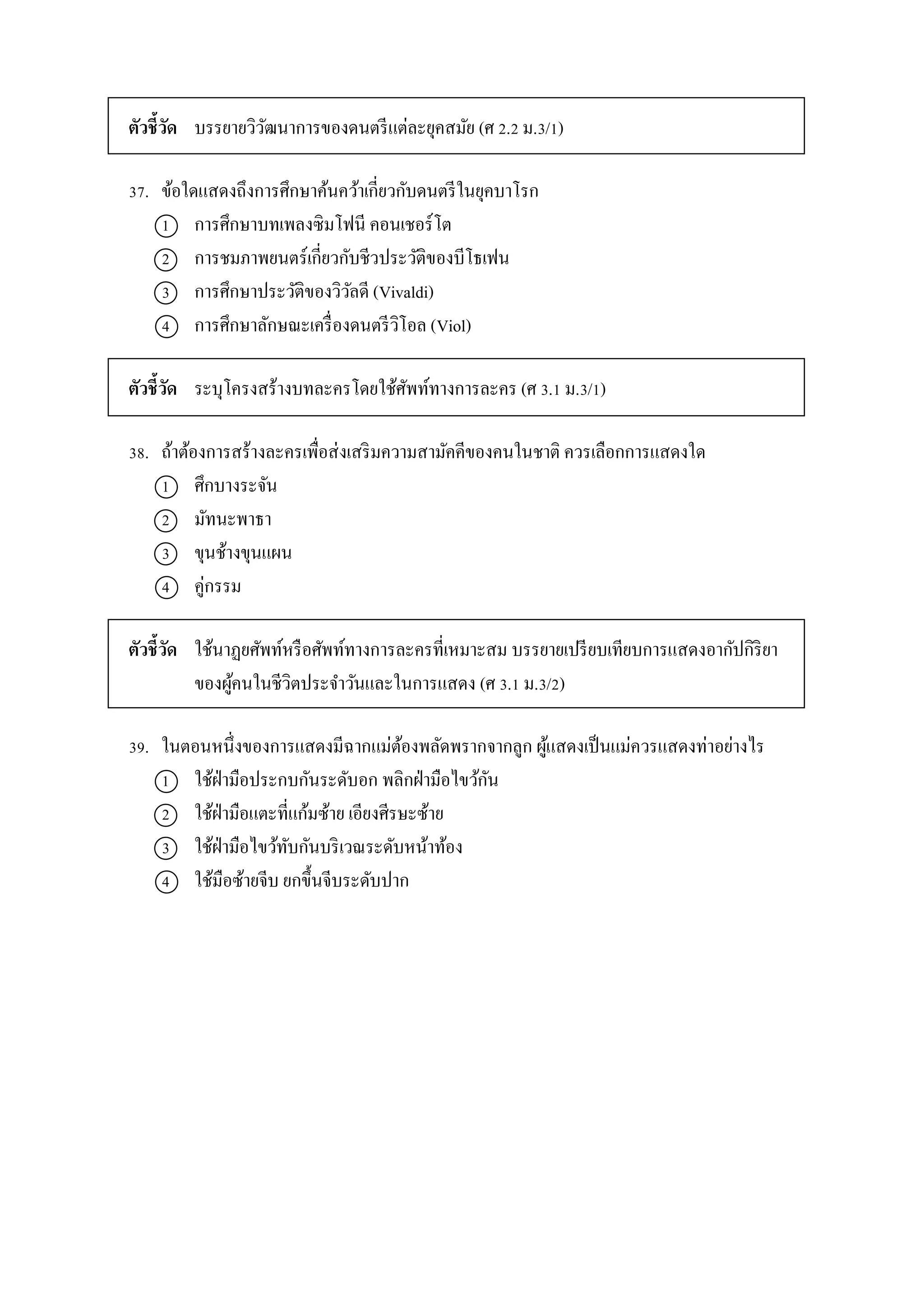 ตัวชี้วัด บรรยำยวิวัฒนำกำรของดนตรีแต่ละยุคสมัย (ศ 2.2 ม.3/1)
37. ข้อใดแสดงถึงกำรศึกษำค้นคว้ำเกี่ยวกับดนตรีในยุคบำโรก
1 กำรศึกษำบทเพลงซิมโฟนี คอนเชอร์โต
2 กำรชมภำพยนตร์เกี่ยวกับชีวประวัติของบีโธเฟน
3 กำรศึกษำประวัติของวิวัลดี (Vivaldi)
4 กำรศึกษำลักษณะเครื่องดนตรีวิโอล (Viol)
ตัวชี้วัด ระบุโครงสร้ำงบทละครโดยใช้ศัพท์ทำงกำรละคร (ศ 3.1 ม.3/1)
38. ถ้ำต้องกำรสร้ำงละครเพื่อส่งเสริมควำมสำมัคคีของคนในชำติ ควรเลือกกำรแสดงใด
1 ศึกบำงระจัน
2 มัทนะพำธำ
3 ขุนช้ำงขุนแผน
4 คู่กรรม
ตัวชี้วัด ใช้นำฏยศัพท์หรือศัพท์ทำงกำรละครที่เหมำะสม บรรยำยเปรียบเทียบกำรแสดงอำกัปกิริยำ
ของผู้คนในชีวิตประจำวันและในกำรแสดง (ศ 3.1 ม.3/2)
39. ในตอนหนึ่งของกำรแสดงมีฉำกแม่ต้องพลัดพรำกจำกลูก ผู้แสดงเป็นแม่ควรแสดงท่ำอย่ำงไร
1 ใช้ฝ่ำมือประกบกันระดับอก พลิกฝ่ำมือไขว้กัน
2 ใช้ฝ่ำมือแตะที่แก้มซ้ำย เอียงศีรษะซ้ำย
3 ใช้ฝ่ำมือไขว้ทับกันบริเวณระดับหน้ำท้อง
4 ใช้มือซ้ำยจีบ ยกขึ้นจีบระดับปำก
 