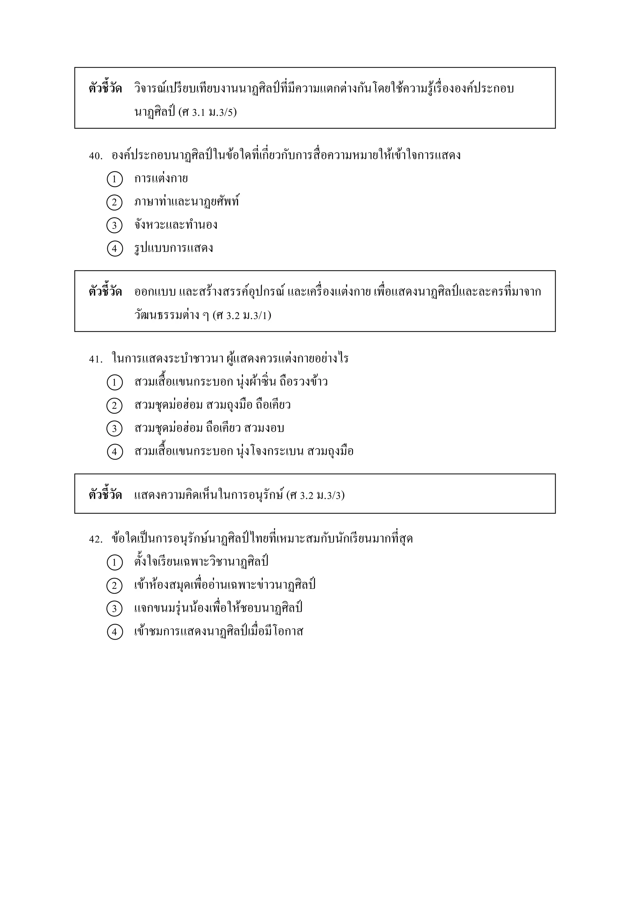 ตัวชี้วัด วิจำรณ์เปรียบเทียบงำนนำฏศิลป์ ที่มีควำมแตกต่ำงกันโดยใช้ควำมรู้เรื่ององค์ประกอบ
นำฏศิลป์ (ศ 3.1 ม.3/5)
40. องค์ประกอบนำฏศิลป์ในข้อใดที่เกี่ยวกับกำรสื่อควำมหมำยให้เข้ำใจกำรแสดง
1 กำรแต่งกำย
2 ภำษำท่ำและนำฏยศัพท์
3 จังหวะและทำนอง
4 รูปแบบกำรแสดง
ตัวชี้วัด ออกแบบ และสร้ำงสรรค์อุปกรณ์ และเครื่องแต่งกำย เพื่อแสดงนำฏศิลป์และละครที่มำจำก
วัฒนธรรมต่ำง ๆ (ศ 3.2 ม.3/1)
41. ในกำรแสดงระบำชำวนำ ผู้แสดงควรแต่งกำยอย่ำงไร
1 สวมเสื้อแขนกระบอก นุ่งผ้ำซิ่น ถือรวงข้ำว
2 สวมชุดม่อฮ่อม สวมถุงมือ ถือเคียว
3 สวมชุดม่อฮ่อม ถือเคียว สวมงอบ
4 สวมเสื้อแขนกระบอก นุ่งโจงกระเบน สวมถุงมือ
ตัวชี้วัด แสดงควำมคิดเห็นในกำรอนุรักษ์ (ศ 3.2 ม.3/3)
42. ข้อใดเป็นกำรอนุรักษ์นำฏศิลป์ไทยที่เหมำะสมกับนักเรียนมำกที่สุด
1 ตั้งใจเรียนเฉพำะวิชำนำฏศิลป์
2 เข้ำห้องสมุดเพื่ออ่ำนเฉพำะข่ำวนำฏศิลป์
3 แจกขนมรุ่นน้องเพื่อให้ชอบนำฏศิลป์
4 เข้ำชมกำรแสดงนำฏศิลป์เมื่อมีโอกำส
 