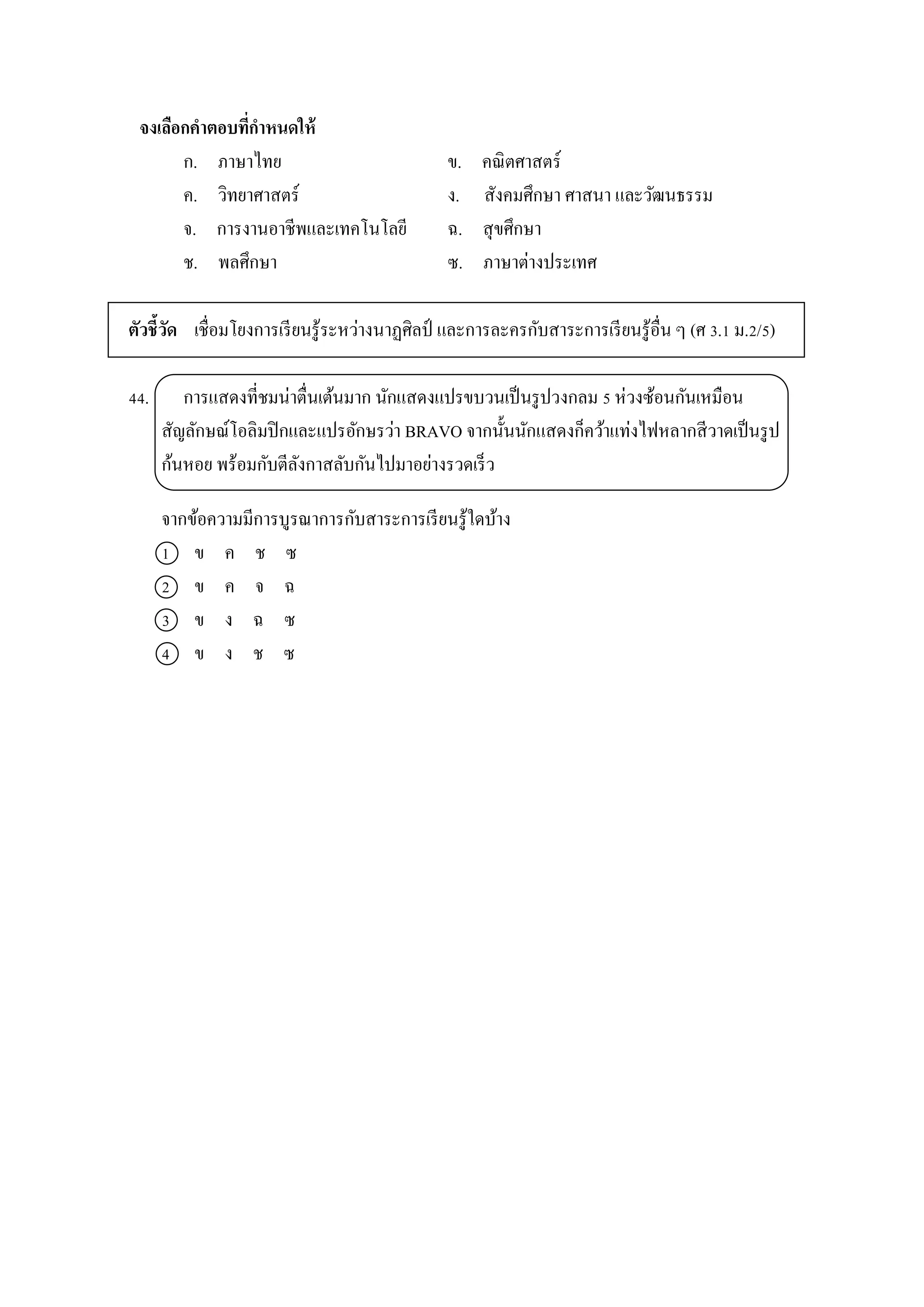 จงเลือกคาตอบที่กาหนดให้
ก. ภำษำไทย ข. คณิตศำสตร์
ค. วิทยำศำสตร์ ง. สังคมศึกษำ ศำสนำ และวัฒนธรรม
จ. กำรงำนอำชีพและเทคโนโลยี ฉ. สุขศึกษำ
ช. พลศึกษำ ซ. ภำษำต่ำงประเทศ
ตัวชี้วัด เชื่อมโยงกำรเรียนรู้ระหว่ำงนำฏศิลป์ และกำรละครกับสำระกำรเรียนรู้อื่น ๆ (ศ 3.1 ม.2/5)
44. กำรแสดงที่ชมน่ำตื่นเต้นมำก นักแสดงแปรขบวนเป็นรูปวงกลม 5 ห่วงซ้อนกันเหมือน
สัญลักษณ์โอลิมปิกและแปรอักษรว่ำ BRAVO จำกนั้นนักแสดงก็คว้ำแท่งไฟหลำกสีวำดเป็นรูป
ก้นหอย พร้อมกับตีลังกำสลับกันไปมำอย่ำงรวดเร็ว
จำกข้อควำมมีกำรบูรณำกำรกับสำระกำรเรียนรู้ใดบ้ำง
1 ข ค ช ซ
2 ข ค จ ฉ
3 ข ง ฉ ซ
4 ข ง ช ซ
 