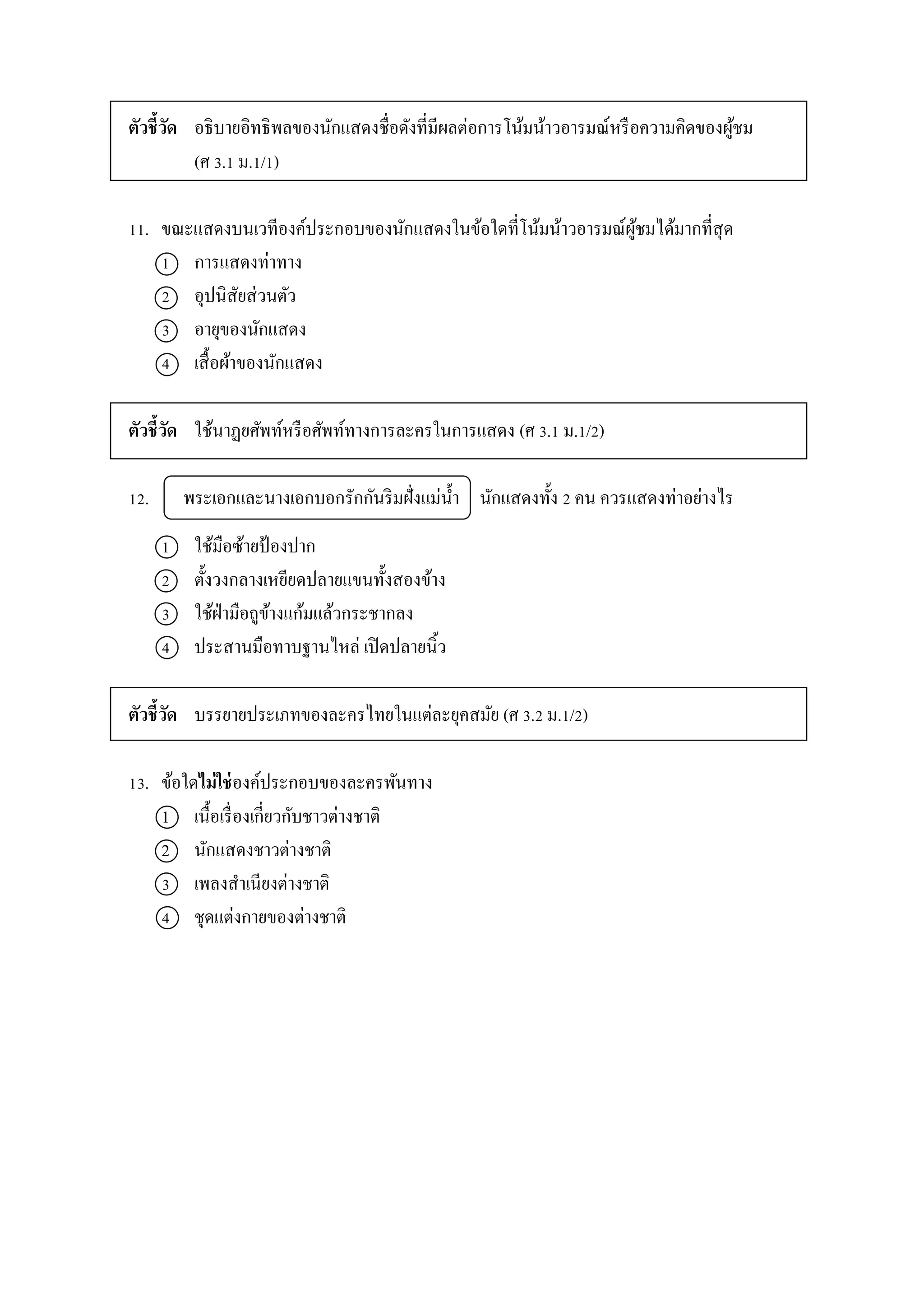 ตัวชี้วัด อธิบำยอิทธิพลของนักแสดงชื่อดังที่มีผลต่อกำรโน้มน้ำวอำรมณ์หรือควำมคิดของผู้ชม
(ศ 3.1 ม.1/1)
11. ขณะแสดงบนเวทีองค์ประกอบของนักแสดงในข้อใดที่โน้มน้ำวอำรมณ์ผู้ชมได้มำกที่สุด
1 กำรแสดงท่ำทำง
2 อุปนิสัยส่วนตัว
3 อำยุของนักแสดง
4 เสื้อผ้ำของนักแสดง
ตัวชี้วัด ใช้นำฏยศัพท์หรือศัพท์ทำงกำรละครในกำรแสดง (ศ 3.1 ม.1/2)
12. พระเอกและนำงเอกบอกรักกันริมฝั่งแม่น้ำ นักแสดงทั้ง 2 คน ควรแสดงท่ำอย่ำงไร
1 ใช้มือซ้ำยป้องปำก
2 ตั้งวงกลำงเหยียดปลำยแขนทั้งสองข้ำง
3 ใช้ฝ่ำมือถูข้ำงแก้มแล้วกระชำกลง
4 ประสำนมือทำบฐำนไหล่ เปิดปลำยนิ้ว
ตัวชี้วัด บรรยำยประเภทของละครไทยในแต่ละยุคสมัย (ศ 3.2 ม.1/2)
13. ข้อใดไม่ใช่องค์ประกอบของละครพันทำง
1 เนื้อเรื่องเกี่ยวกับชำวต่ำงชำติ
2 นักแสดงชำวต่ำงชำติ
3 เพลงสำเนียงต่ำงชำติ
4 ชุดแต่งกำยของต่ำงชำติ
 