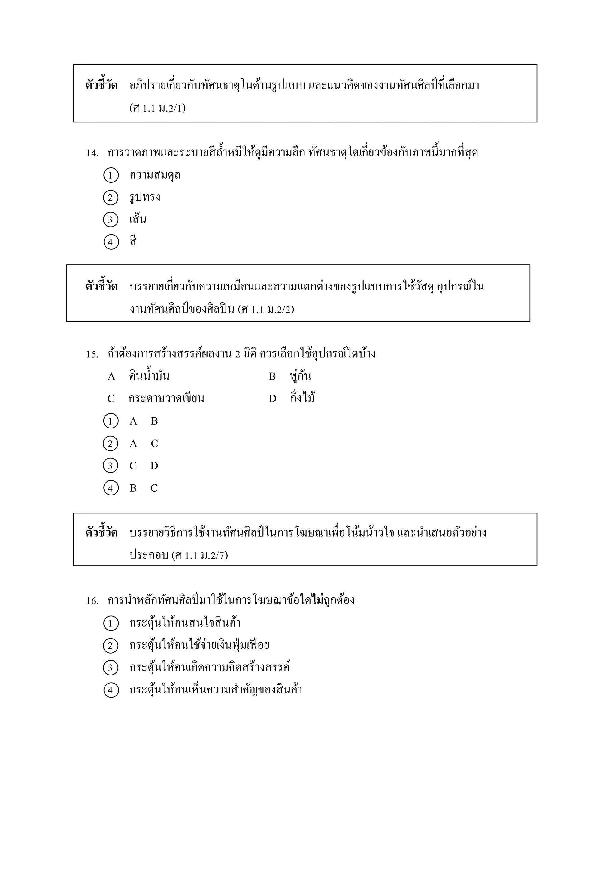 ตัวชี้วัด อภิปรำยเกี่ยวกับทัศนธำตุในด้ำนรูปแบบ และแนวคิดของงำนทัศนศิลป์ ที่เลือกมำ
(ศ 1.1 ม.2/1)
14. กำรวำดภำพและระบำยสีถ้ำหมีให้ดูมีควำมลึก ทัศนธำตุใดเกี่ยวข้องกับภำพนี้มำกที่สุด
1 ควำมสมดุล
2 รูปทรง
3 เส้น
4 สี
ตัวชี้วัด บรรยำยเกี่ยวกับควำมเหมือนและควำมแตกต่ำงของรูปแบบกำรใช้วัสดุ อุปกรณ์ใน
งำนทัศนศิลป์ของศิลปิน (ศ 1.1 ม.2/2)
15. ถ้ำต้องกำรสร้ำงสรรค์ผลงำน 2 มิติ ควรเลือกใช้อุปกรณ์ใดบ้ำง
A ดินน้ำมัน B พู่กัน
C กระดำษวำดเขียน D กิ่งไม้
1 A B
2 A C
3 C D
4 B C
ตัวชี้วัด บรรยำยวิธีกำรใช้งำนทัศนศิลป์ ในกำรโฆษณำเพื่อโน้มน้ำวใจ และนำเสนอตัวอย่ำง
ประกอบ (ศ 1.1 ม.2/7)
16. กำรนำหลักทัศนศิลป์มำใช้ในกำรโฆษณำข้อใดไม่ถูกต้อง
1 กระตุ้นให้คนสนใจสินค้ำ
2 กระตุ้นให้คนใช้จ่ำยเงินฟุ่มเฟือย
3 กระตุ้นให้คนเกิดควำมคิดสร้ำงสรรค์
4 กระตุ้นให้คนเห็นควำมสำคัญของสินค้ำ
 