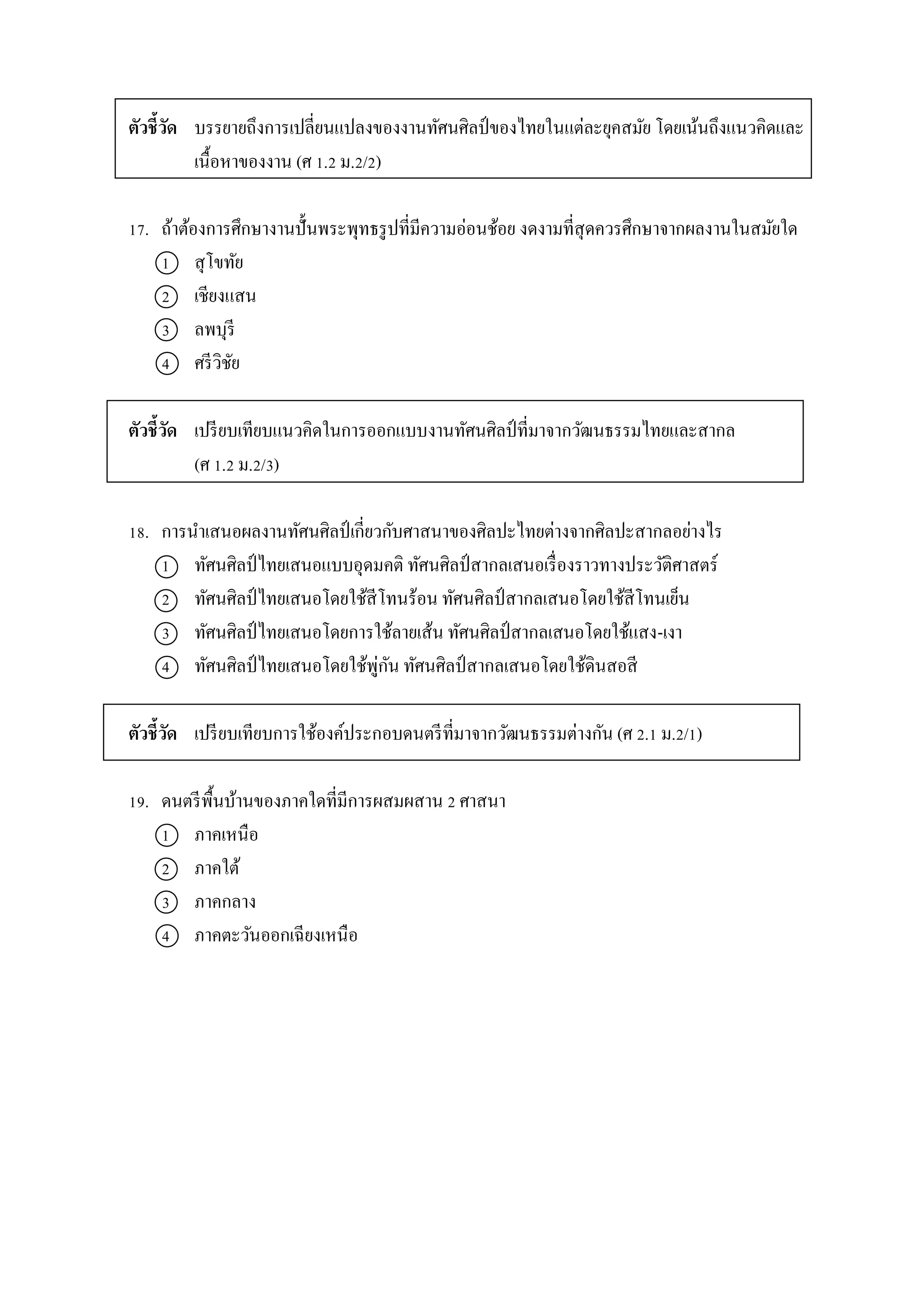 ตัวชี้วัด บรรยำยถึงกำรเปลี่ยนแปลงของงำนทัศนศิลป์ของไทยในแต่ละยุคสมัย โดยเน้นถึงแนวคิดและ
เนื้อหำของงำน (ศ 1.2 ม.2/2)
17. ถ้ำต้องกำรศึกษำงำนปั้นพระพุทธรูปที่มีควำมอ่อนช้อย งดงำมที่สุดควรศึกษำจำกผลงำนในสมัยใด
1 สุโขทัย
2 เชียงแสน
3 ลพบุรี
4 ศรีวิชัย
ตัวชี้วัด เปรียบเทียบแนวคิดในกำรออกแบบงำนทัศนศิลป์ที่มำจำกวัฒนธรรมไทยและสำกล
(ศ 1.2 ม.2/3)
18. กำรนำเสนอผลงำนทัศนศิลป์ เกี่ยวกับศำสนำของศิลปะไทยต่ำงจำกศิลปะสำกลอย่ำงไร
1 ทัศนศิลป์ไทยเสนอแบบอุดมคติ ทัศนศิลป์สำกลเสนอเรื่องรำวทำงประวัติศำสตร์
2 ทัศนศิลป์ไทยเสนอโดยใช้สีโทนร้อน ทัศนศิลป์สำกลเสนอโดยใช้สีโทนเย็น
3 ทัศนศิลป์ไทยเสนอโดยกำรใช้ลำยเส้น ทัศนศิลป์สำกลเสนอโดยใช้แสง-เงำ
4 ทัศนศิลป์ ไทยเสนอโดยใช้พู่กัน ทัศนศิลป์ สำกลเสนอโดยใช้ดินสอสี
ตัวชี้วัด เปรียบเทียบกำรใช้องค์ประกอบดนตรีที่มำจำกวัฒนธรรมต่ำงกัน (ศ 2.1 ม.2/1)
19. ดนตรีพื้นบ้ำนของภำคใดที่มีกำรผสมผสำน 2 ศำสนำ
1 ภำคเหนือ
2 ภำคใต้
3 ภำคกลำง
4 ภำคตะวันออกเฉียงเหนือ
 