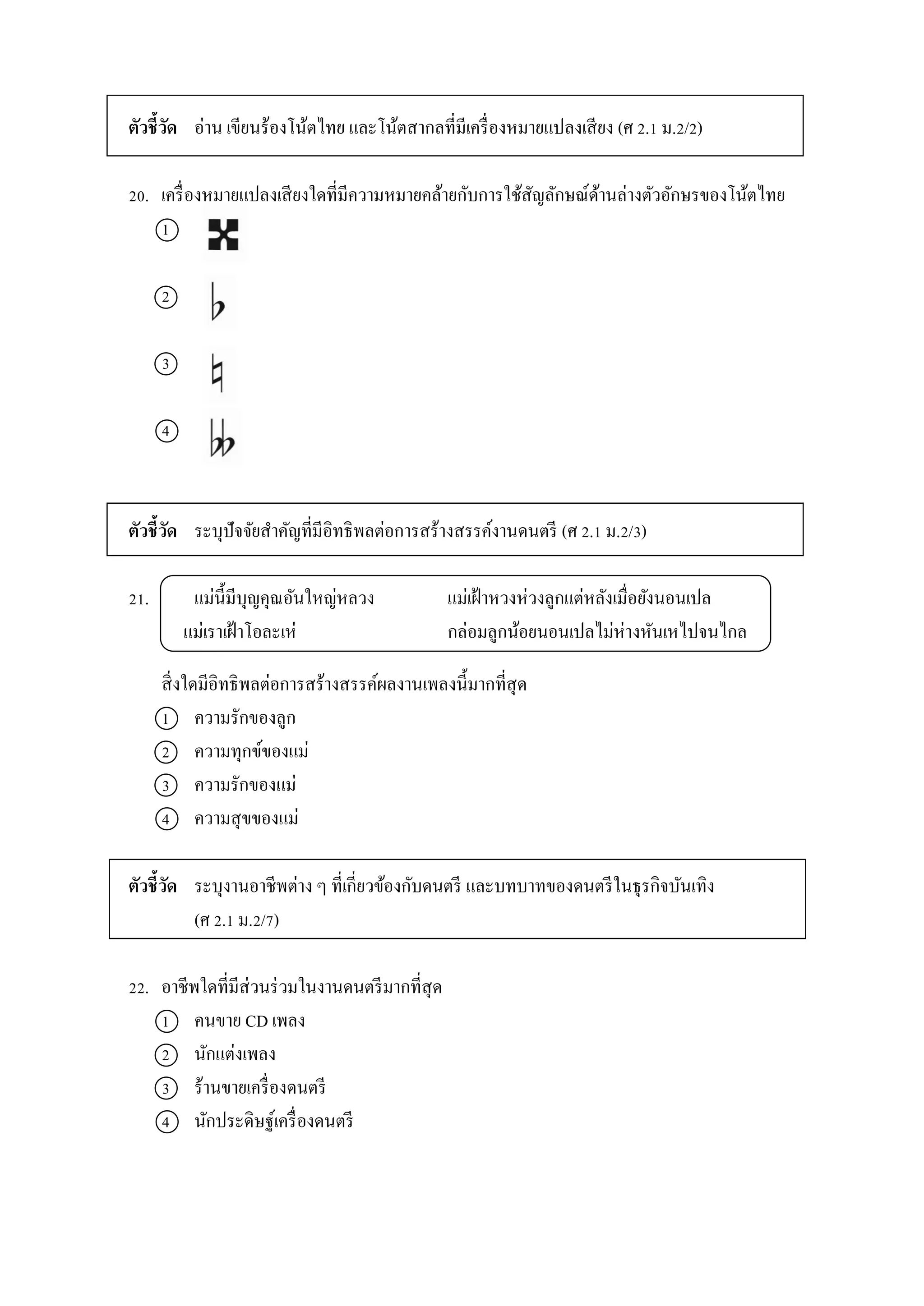 ตัวชี้วัด อ่ำน เขียนร้องโน้ตไทย และโน้ตสำกลที่มีเครื่องหมำยแปลงเสียง (ศ 2.1 ม.2/2)
20. เครื่องหมำยแปลงเสียงใดที่มีควำมหมำยคล้ำยกับกำรใช้สัญลักษณ์ด้ำนล่ำงตัวอักษรของโน้ตไทย
1
2
3
4
ตัวชี้วัด ระบุปัจจัยสำคัญที่มีอิทธิพลต่อกำรสร้ำงสรรค์งำนดนตรี (ศ 2.1 ม.2/3)
21. แม่นี้มีบุญคุณอันใหญ่หลวง แม่เฝ้ำหวงห่วงลูกแต่หลังเมื่อยังนอนเปล
แม่เรำเฝ้ำโอละเห่ กล่อมลูกน้อยนอนเปลไม่ห่ำงหันเหไปจนไกล
สิ่งใดมีอิทธิพลต่อกำรสร้ำงสรรค์ผลงำนเพลงนี้มำกที่สุด
1 ควำมรักของลูก
2 ควำมทุกข์ของแม่
3 ควำมรักของแม่
4 ควำมสุขของแม่
ตัวชี้วัด ระบุงำนอำชีพต่ำง ๆ ที่เกี่ยวข้องกับดนตรี และบทบำทของดนตรีในธุรกิจบันเทิง
(ศ 2.1 ม.2/7)
22. อำชีพใดที่มีส่วนร่วมในงำนดนตรีมำกที่สุด
1 คนขำย CD เพลง
2 นักแต่งเพลง
3 ร้ำนขำยเครื่องดนตรี
4 นักประดิษฐ์เครื่องดนตรี
 