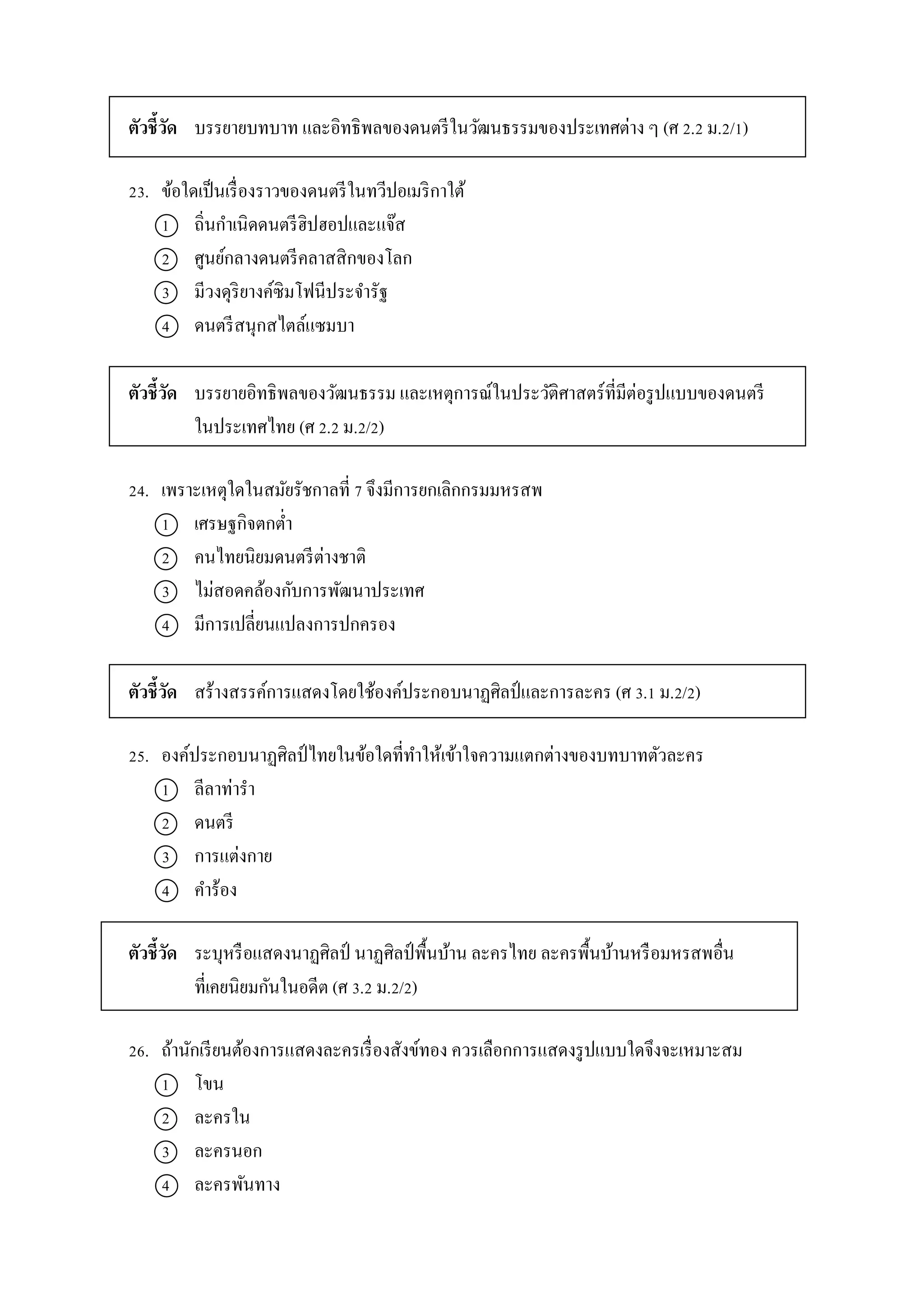 ตัวชี้วัด บรรยำยบทบำท และอิทธิพลของดนตรีในวัฒนธรรมของประเทศต่ำง ๆ (ศ 2.2 ม.2/1)
23. ข้อใดเป็นเรื่องรำวของดนตรีในทวีปอเมริกำใต้
1 ถิ่นกำเนิดดนตรีฮิปฮอปและแจ๊ส
2 ศูนย์กลำงดนตรีคลำสสิกของโลก
3 มีวงดุริยำงค์ซิมโฟนีประจำรัฐ
4 ดนตรีสนุกสไตล์แซมบำ
ตัวชี้วัด บรรยำยอิทธิพลของวัฒนธรรม และเหตุกำรณ์ในประวัติศำสตร์ที่มีต่อรูปแบบของดนตรี
ในประเทศไทย (ศ 2.2 ม.2/2)
24. เพรำะเหตุใดในสมัยรัชกำลที่ 7 จึงมีกำรยกเลิกกรมมหรสพ
1 เศรษฐกิจตกต่ำ
2 คนไทยนิยมดนตรีต่ำงชำติ
3 ไม่สอดคล้องกับกำรพัฒนำประเทศ
4 มีกำรเปลี่ยนแปลงกำรปกครอง
ตัวชี้วัด สร้ำงสรรค์กำรแสดงโดยใช้องค์ประกอบนำฏศิลป์และกำรละคร (ศ 3.1 ม.2/2)
25. องค์ประกอบนำฏศิลป์ ไทยในข้อใดที่ทำให้เข้ำใจควำมแตกต่ำงของบทบำทตัวละคร
1 ลีลำท่ำรำ
2 ดนตรี
3 กำรแต่งกำย
4 คำร้อง
ตัวชี้วัด ระบุหรือแสดงนำฏศิลป์ นำฏศิลป์ พื้นบ้ำน ละครไทย ละครพื้นบ้ำนหรือมหรสพอื่น
ที่เคยนิยมกันในอดีต (ศ 3.2 ม.2/2)
26. ถ้ำนักเรียนต้องกำรแสดงละครเรื่องสังข์ทอง ควรเลือกกำรแสดงรูปแบบใดจึงจะเหมำะสม
1 โขน
2 ละครใน
3 ละครนอก
4 ละครพันทำง
 
