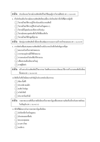 ตัวชี้วัด ประเมินและวิจำรณ์งำนทัศนศิลป์โดยใช้ทฤษฎีกำรวิจำรณ์ศิลปะ (ศ 1.1 ม.4-6/8)
8. ถ้ำนักเรียนต้องวิจำรณ์ผลงำนทัศนศิลป์ ของเพื่อน นักเรียนคิดว่ำสิ่งใดไม่ควรปฏิบัติ
1 วิจำรณ์โดยใช้ควำมรู้เกี่ยวกับองค์ประกอบศิลป์
2 วิจำรณ์โดยใช้ควำมรู้สึกส่วนตัวแล้วพูดตรง ๆ
3 วิจำรณ์ทั้งจุดเด่นและข้อควรปรับปรุง
4 วิจำรณ์เฉพำะจุดเด่นเพื่อไม่ให้เพื่อนเสียใจ
5 วิจำรณ์โดยใช้คำพูดที่สุภำพ
ตัวชี้วัด จัดกลุ่มงำนทัศนศิลป์ เพื่อสะท้อนพัฒนำกำรและควำมก้ำวหน้ำของตนเอง (ศ 1.1 ม.4-6/9)
9. กำรจัดทำแฟ้มสะสมผลงำนทัศนศิลป์ องค์ประกอบในข้อใดสำคัญมำกที่สุด
1 ผลงำนจริงหรือภำพถ่ำยผลงำน
2 รำคำของอุปกรณ์ที่ใช้ทำผลงำน
3 กำรตกแต่งหน้ำปกแฟ้มให้สวยงำม
4 แฟ้มสะสมต้องมีขนำดใหญ่
5 ภำพผู้จัดทำ
ตัวชี้วัด สร้ำงสรรค์งำนทัศนศิลป์ไทย สำกล โดยศึกษำจำกแนวคิดและวิธีกำรสร้ำงงำนของศิลปินที่ตน
ชื่นชอบ (ศ 1.1 ม.4-6/10)
10.ศิลปินในข้อใดมีผลงำนสำคัญในประเภทประติมำกรรม
1 เขียน ยิ้มศิริ
2 ประหยัด พงษ์ดำ
3 ธงชัย รักปทุม
4 ถวัลย์ดัชนี
5 ประเวศ ลิมปรังษี
ตัวชี้วัด วำดภำพระบำยสีเป็นภำพล้อเลียนหรือภำพกำร์ตูนเพื่อแสดงควำมคิดเห็นเกี่ยวกับสภำพสังคม
ในปัจจุบัน (ศ 1.1 ม.4-6/11)
11.ข้อใดไม่เหมำะนำมำวำดภำพกำร์ตูนล้อเลียน
1 นักกีฬำที่คว้ำเหรียญทอง
2 นักแสดงตลกชื่อดัง
3 พระเอกสุดฮอต
4 นำงสำวไทย
5 คนพิกำร
 