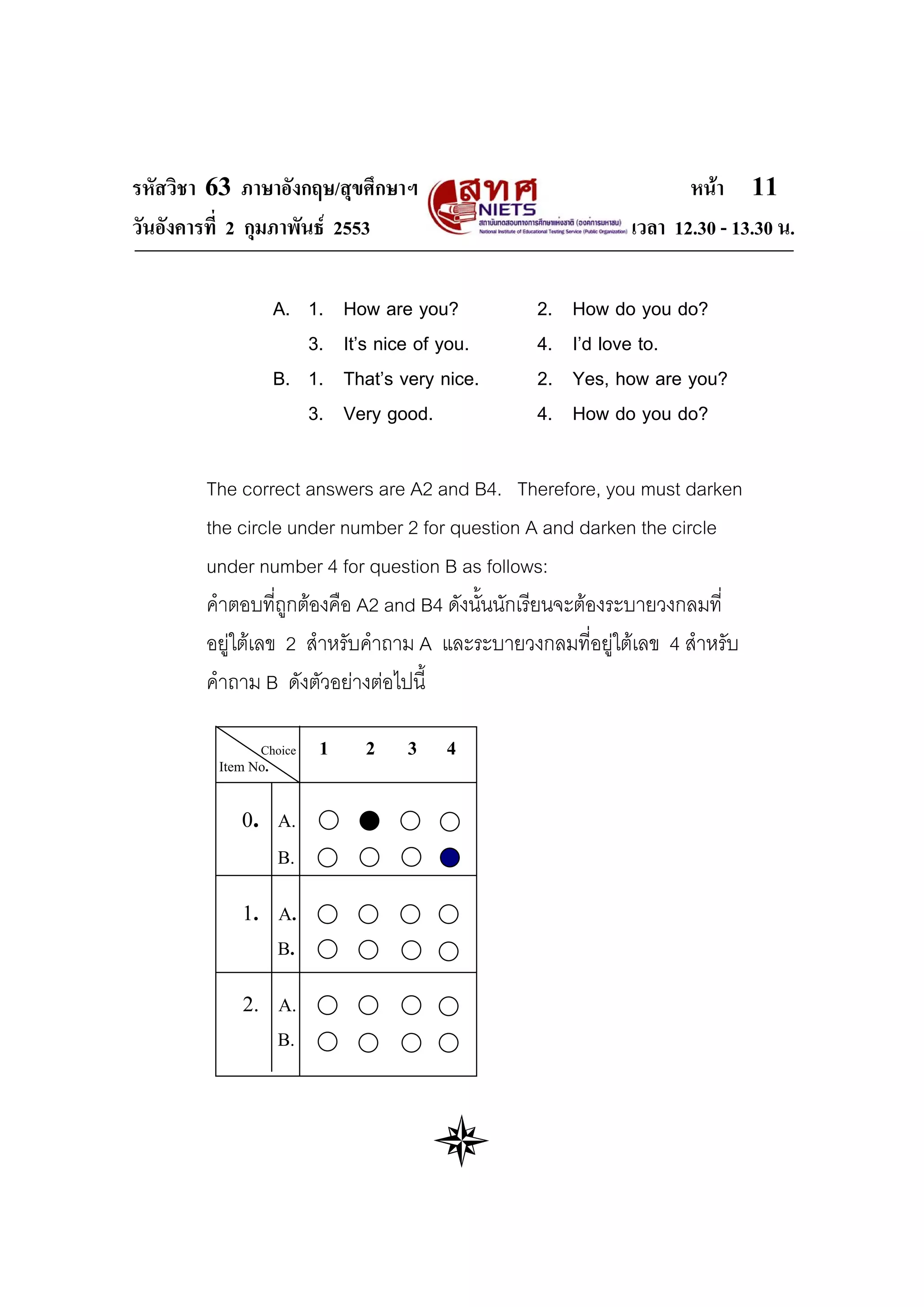 รหัสวิชา 63 ภาษาอังกฤษ/สุขศึกษาฯ                                   หนา 11
วันอังคารที่ 2 กุมภาพันธ 2553                              เวลา 12.30 - 13.30 น.

                    A. 1.    How are you?        2.   How do you do?
                       3.    It’s nice of you.   4.   I’d love to.
                    B. 1.    That’s very nice.   2.   Yes, how are you?
                       3.    Very good.          4.   How do you do?

        The correct answers are A2 and B4. Therefore, you must darken
        the circle under number 2 for question A and darken the circle
        under number 4 for question B as follows:
        คําตอบที่ถูกตองคือ A2 and B4 ดังนั้นนักเรียนจะตองระบายวงกลมที่
        อยูใตเลข 2 สําหรับคําถาม A และระบายวงกลมที่อยูใตเลข 4 สําหรับ
        คําถาม B ดังตัวอยางตอไปนี้

               Choice    1     2     3   4
         Item No.


            0. A.
                    B.


            1. A.
                    B.


            2. A.
                    B.
 