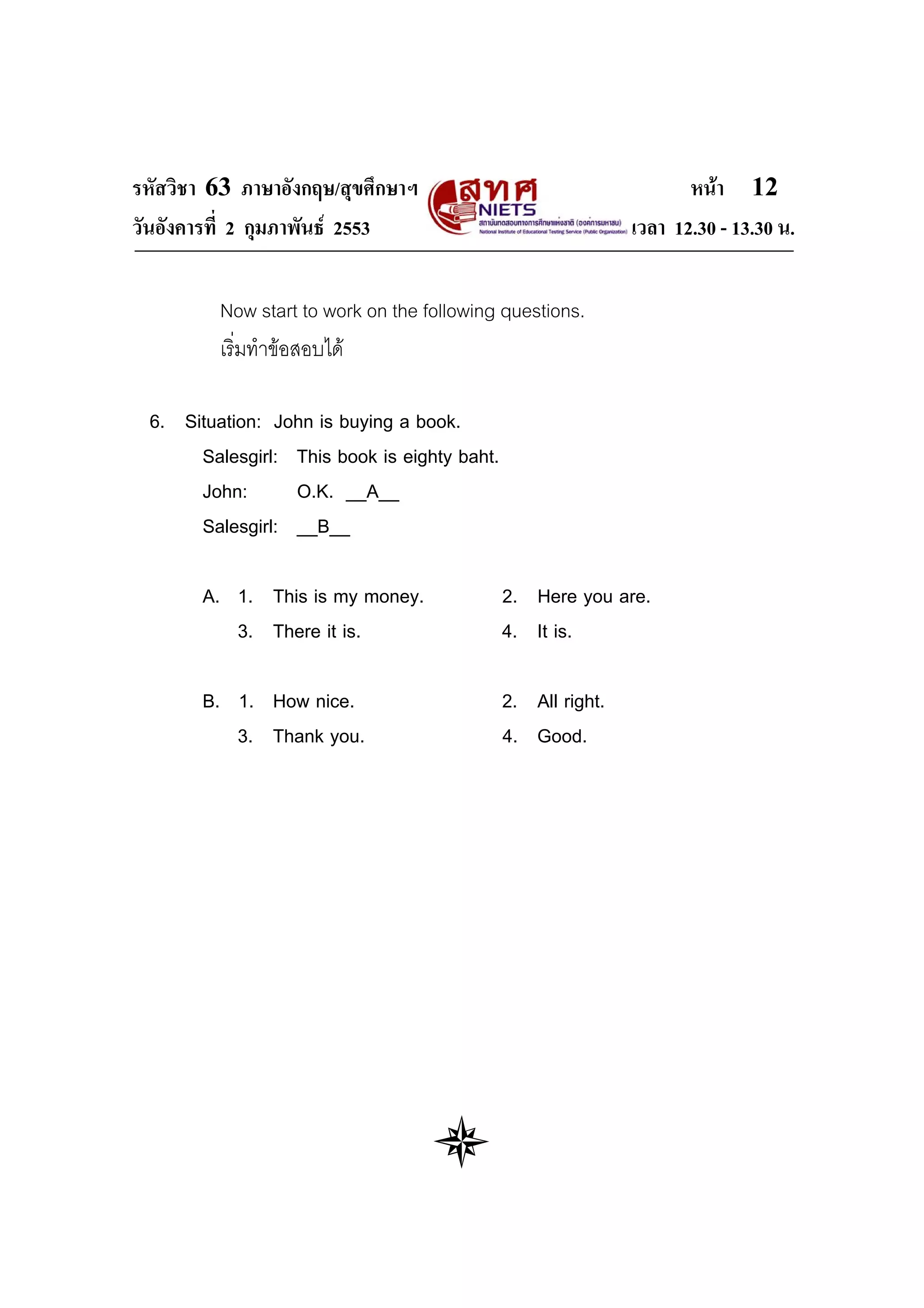 รหัสวิชา 63 ภาษาอังกฤษ/สุขศึกษาฯ                                    หนา 12
วันอังคารที่ 2 กุมภาพันธ 2553                               เวลา 12.30 - 13.30 น.

         Now start to work on the following questions.
         เริ่มทําขอสอบได

 6. Situation: John is buying a book.
      Salesgirl: This book is eighty baht.
      John:      O.K. __A__
      Salesgirl: __B__

       A. 1. This is my money.               2. Here you are.
          3. There it is.                    4. It is.

       B. 1. How nice.                       2. All right.
          3. Thank you.                      4. Good.
 