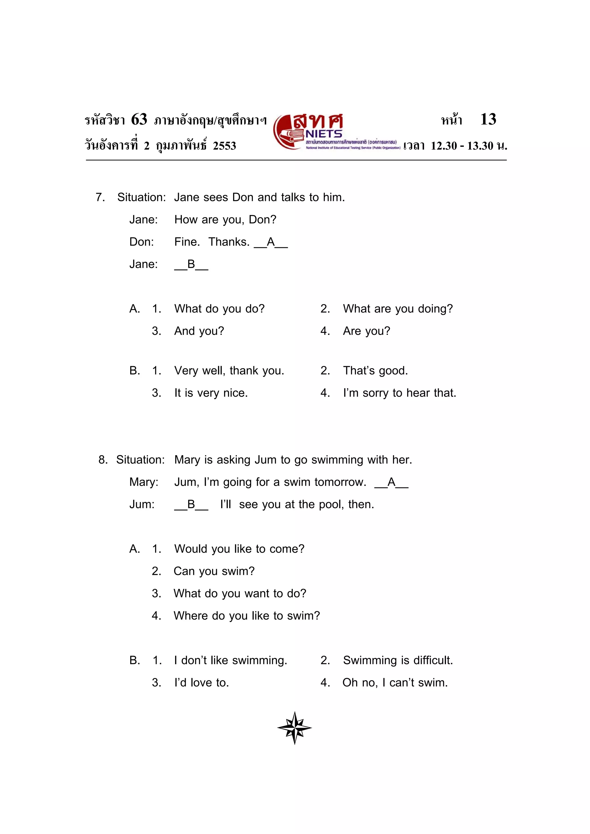 รหัสวิชา 63 ภาษาอังกฤษ/สุขศึกษาฯ                                    หนา 13
วันอังคารที่ 2 กุมภาพันธ 2553                               เวลา 12.30 - 13.30 น.

 7. Situation:   Jane sees Don and talks to him.
       Jane:     How are you, Don?
      Don:       Fine. Thanks. __A__
       Jane:     __B__

       A. 1. What do you do?                  2. What are you doing?
          3. And you?                         4. Are you?

       B. 1. Very well, thank you.            2. That’s good.
          3. It is very nice.                 4. I’m sorry to hear that.


  8. Situation: Mary is asking Jum to go swimming with her.
        Mary: Jum, I’m going for a swim tomorrow. __A__
        Jum: __B__ I’ll see you at the pool, then.

       A. 1.     Would you like to come?
          2.     Can you swim?
          3.     What do you want to do?
          4.     Where do you like to swim?

       B. 1. I don’t like swimming.           2. Swimming is difficult.
          3. I’d love to.                     4. Oh no, I can’t swim.
 