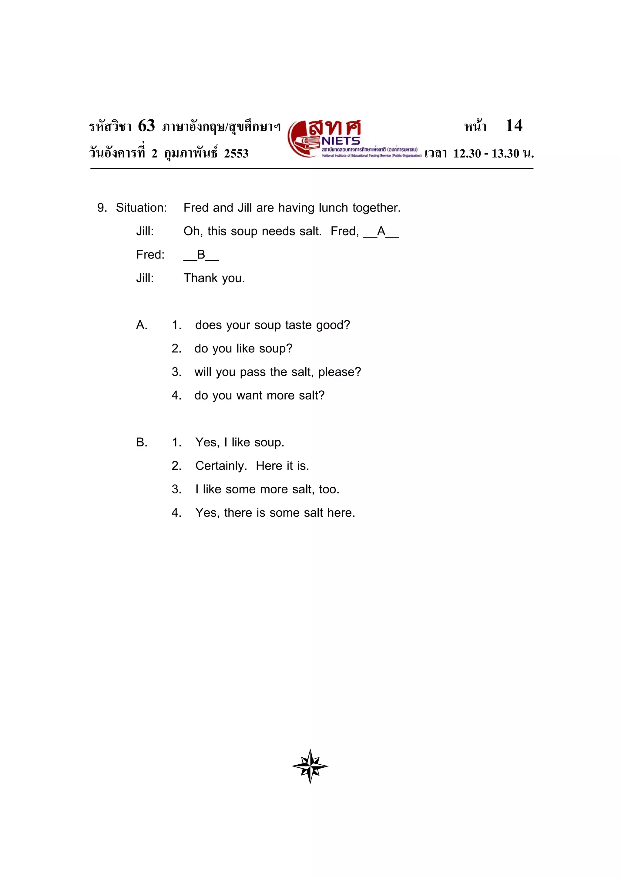 รหัสวิชา 63 ภาษาอังกฤษ/สุขศึกษาฯ                                        หนา 14
วันอังคารที่ 2 กุมภาพันธ 2553                                   เวลา 12.30 - 13.30 น.

 9. Situation:        Fred and Jill are having lunch together.
        Jill:         Oh, this soup needs salt. Fred, __A__
        Fred:         __B__
        Jill:         Thank you.

        A.       1.     does your soup taste good?
                 2.     do you like soup?
                 3.     will you pass the salt, please?
                 4.     do you want more salt?

        B.       1.     Yes, I like soup.
                 2.     Certainly. Here it is.
                 3.     I like some more salt, too.
                 4.     Yes, there is some salt here.
 