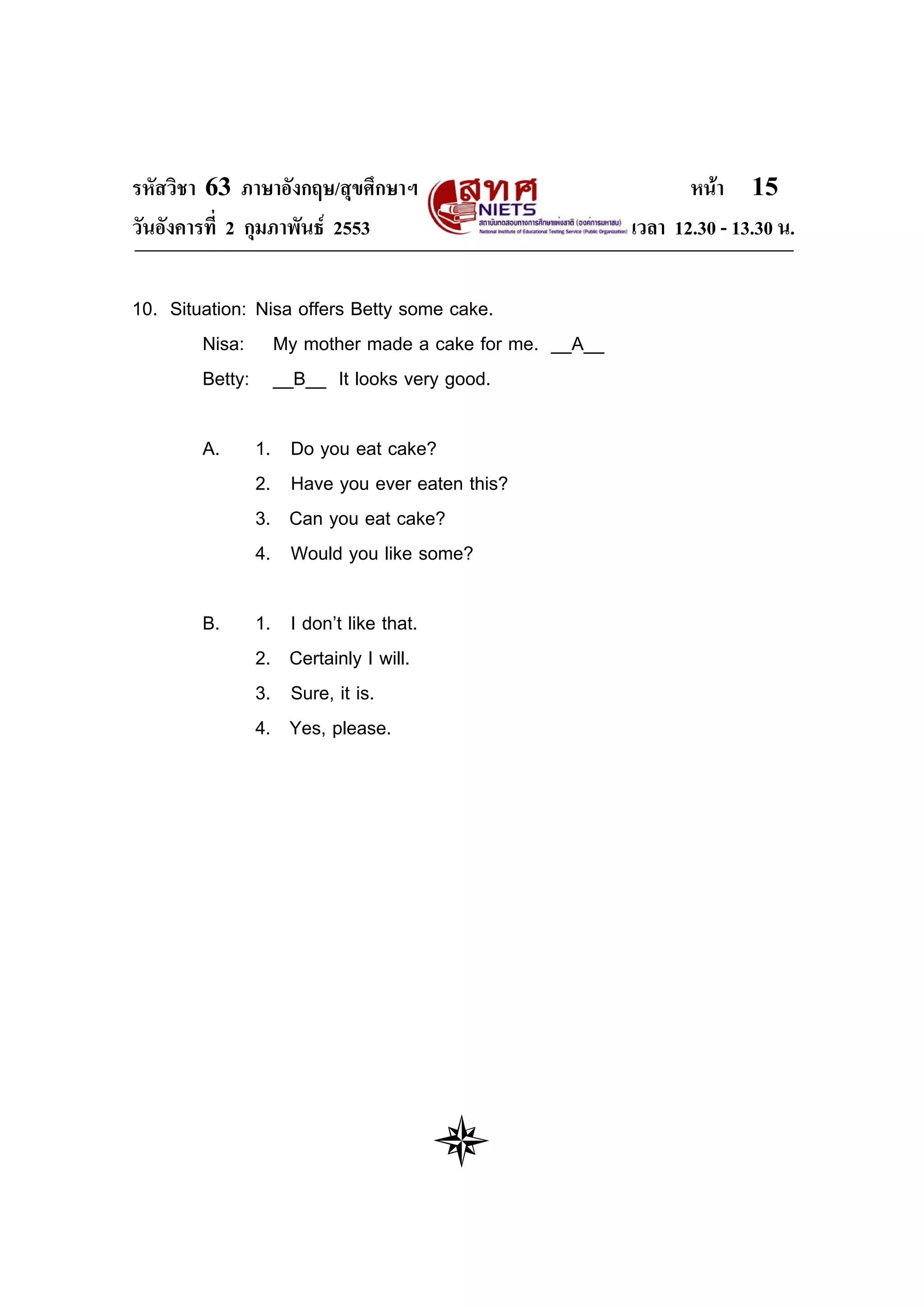 รหัสวิชา 63 ภาษาอังกฤษ/สุขศึกษาฯ                           หนา 15
วันอังคารที่ 2 กุมภาพันธ 2553                      เวลา 12.30 - 13.30 น.

10. Situation: Nisa offers Betty some cake.
        Nisa: My mother made a cake for me. __A__
        Betty: __B__ It looks very good.

       A.    1.   Do you eat cake?
             2.   Have you ever eaten this?
             3.   Can you eat cake?
             4.   Would you like some?

       B.    1.   I don’t like that.
             2.   Certainly I will.
             3.   Sure, it is.
             4.   Yes, please.
 