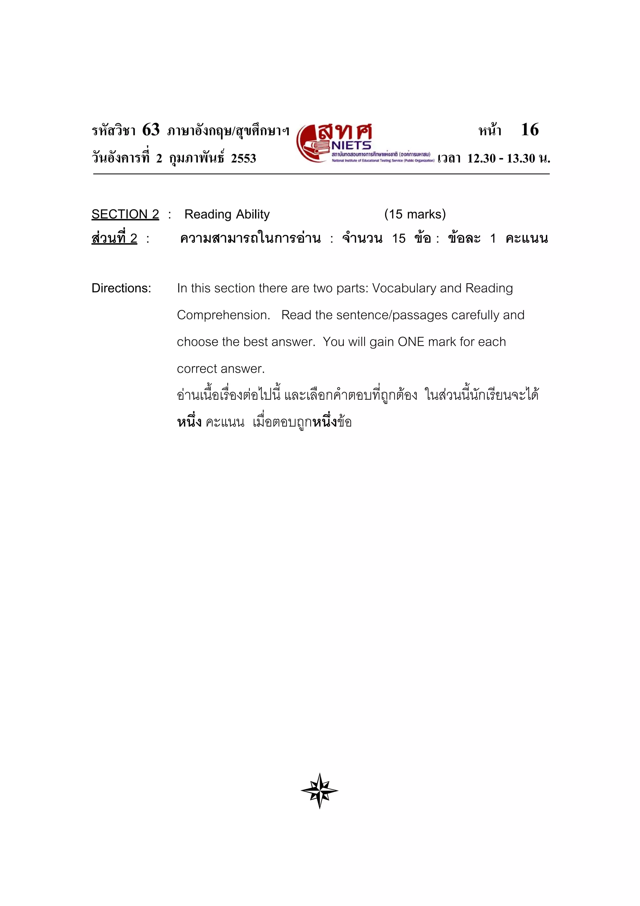 รหัสวิชา 63 ภาษาอังกฤษ/สุขศึกษาฯ                                        หนา 16
วันอังคารที่ 2 กุมภาพันธ 2553                                   เวลา 12.30 - 13.30 น.

SECTION 2 : Reading Ability             (15 marks)
สวนที่ 2 : ความสามารถในการอาน : จํานวน 15 ขอ : ขอละ 1 คะแนน

Directions:   In this section there are two parts: Vocabulary and Reading
              Comprehension. Read the sentence/passages carefully and
              choose the best answer. You will gain ONE mark for each
              correct answer.
              อานเนื้อเรื่องตอไปนี้ และเลือกคําตอบที่ถูกตอง ในสวนนี้นักเรียนจะได
              หนึ่ง คะแนน เมื่อตอบถูกหนึ่งขอ
 