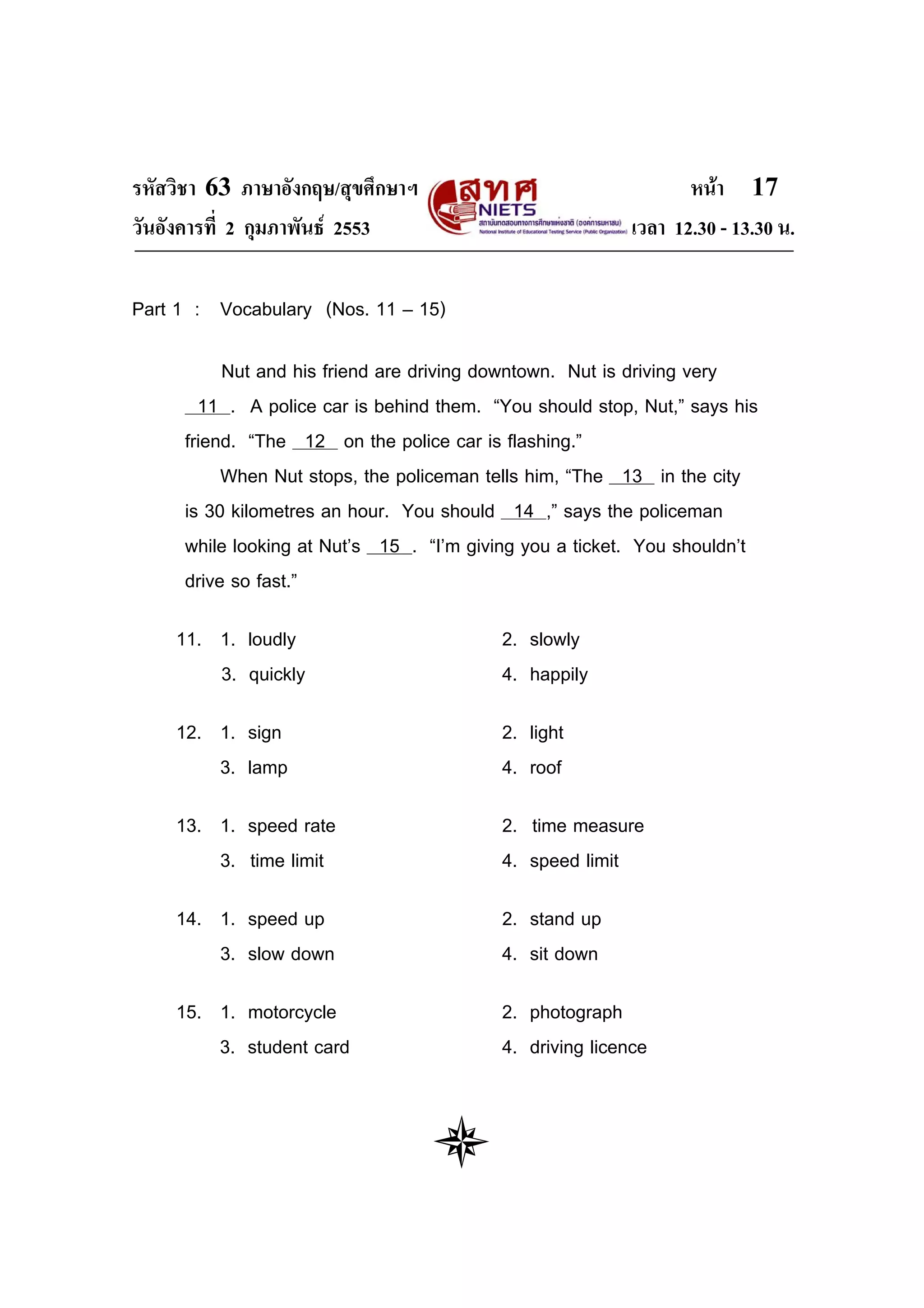 รหัสวิชา 63 ภาษาอังกฤษ/สุขศึกษาฯ                                 หนา 17
วันอังคารที่ 2 กุมภาพันธ 2553                            เวลา 12.30 - 13.30 น.

Part 1 : Vocabulary (Nos. 11 – 15)

          Nut and his friend are driving downtown. Nut is driving very
       11 . A police car is behind them. “You should stop, Nut,” says his
     friend. “The 12 on the police car is flashing.”
          When Nut stops, the policeman tells him, “The 13 in the city
     is 30 kilometres an hour. You should 14 ,” says the policeman
     while looking at Nut’s 15 . “I’m giving you a ticket. You shouldn’t
     drive so fast.”

    11. 1. loudly                         2. slowly
        3. quickly                        4. happily

    12. 1. sign                           2. light
        3. lamp                           4. roof

    13. 1. speed rate                     2. time measure
        3. time limit                     4. speed limit

    14. 1. speed up                       2. stand up
        3. slow down                      4. sit down

    15. 1. motorcycle                     2. photograph
        3. student card                   4. driving licence
 