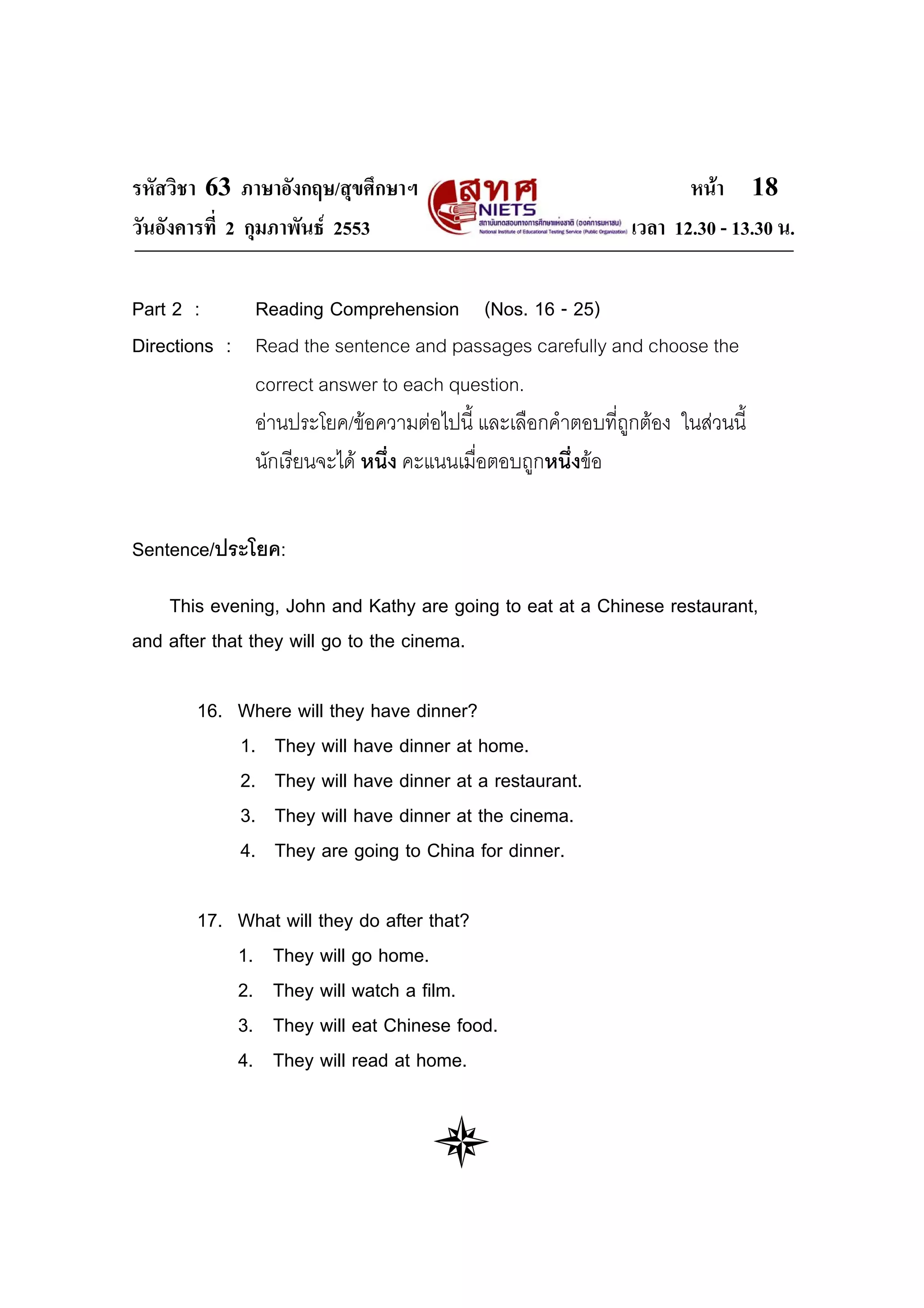 รหัสวิชา 63 ภาษาอังกฤษ/สุขศึกษาฯ                                   หนา 18
วันอังคารที่ 2 กุมภาพันธ 2553                              เวลา 12.30 - 13.30 น.

Part 2 :     Reading Comprehension (Nos. 16 - 25)
Directions : Read the sentence and passages carefully and choose the
             correct answer to each question.
             อานประโยค/ขอความตอไปนี้ และเลือกคําตอบที่ถูกตอง ในสวนนี้
             นักเรียนจะได หนึ่ง คะแนนเมื่อตอบถูกหนึ่งขอ


Sentence/ประโยค:

    This evening, John and Kathy are going to eat at a Chinese restaurant,
and after that they will go to the cinema.

       16. Where will they have dinner?
           1. They will have dinner at home.
           2. They will have dinner at a restaurant.
           3. They will have dinner at the cinema.
           4. They are going to China for dinner.

       17. What will they do after that?
           1. They will go home.
           2. They will watch a film.
           3. They will eat Chinese food.
           4. They will read at home.
 