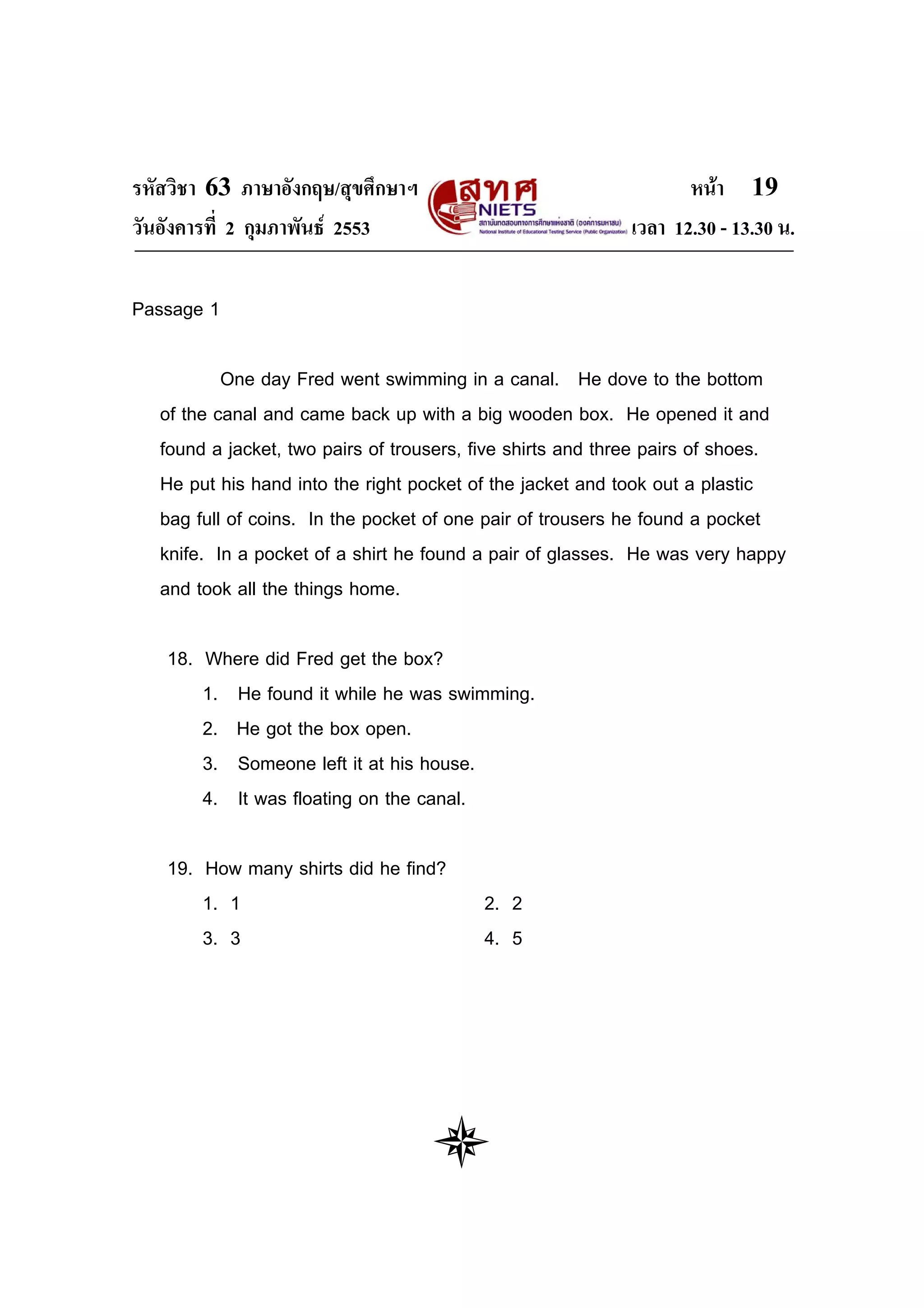 รหัสวิชา 63 ภาษาอังกฤษ/สุขศึกษาฯ                                   หนา 19
วันอังคารที่ 2 กุมภาพันธ 2553                              เวลา 12.30 - 13.30 น.

Passage 1

           One day Fred went swimming in a canal. He dove to the bottom
   of the canal and came back up with a big wooden box. He opened it and
   found a jacket, two pairs of trousers, five shirts and three pairs of shoes.
   He put his hand into the right pocket of the jacket and took out a plastic
   bag full of coins. In the pocket of one pair of trousers he found a pocket
   knife. In a pocket of a shirt he found a pair of glasses. He was very happy
   and took all the things home.

   18. Where did Fred get the box?
       1. He found it while he was swimming.
       2. He got the box open.
       3. Someone left it at his house.
       4. It was floating on the canal.

   19. How many shirts did he find?
       1. 1                               2. 2
       3. 3                               4. 5
 