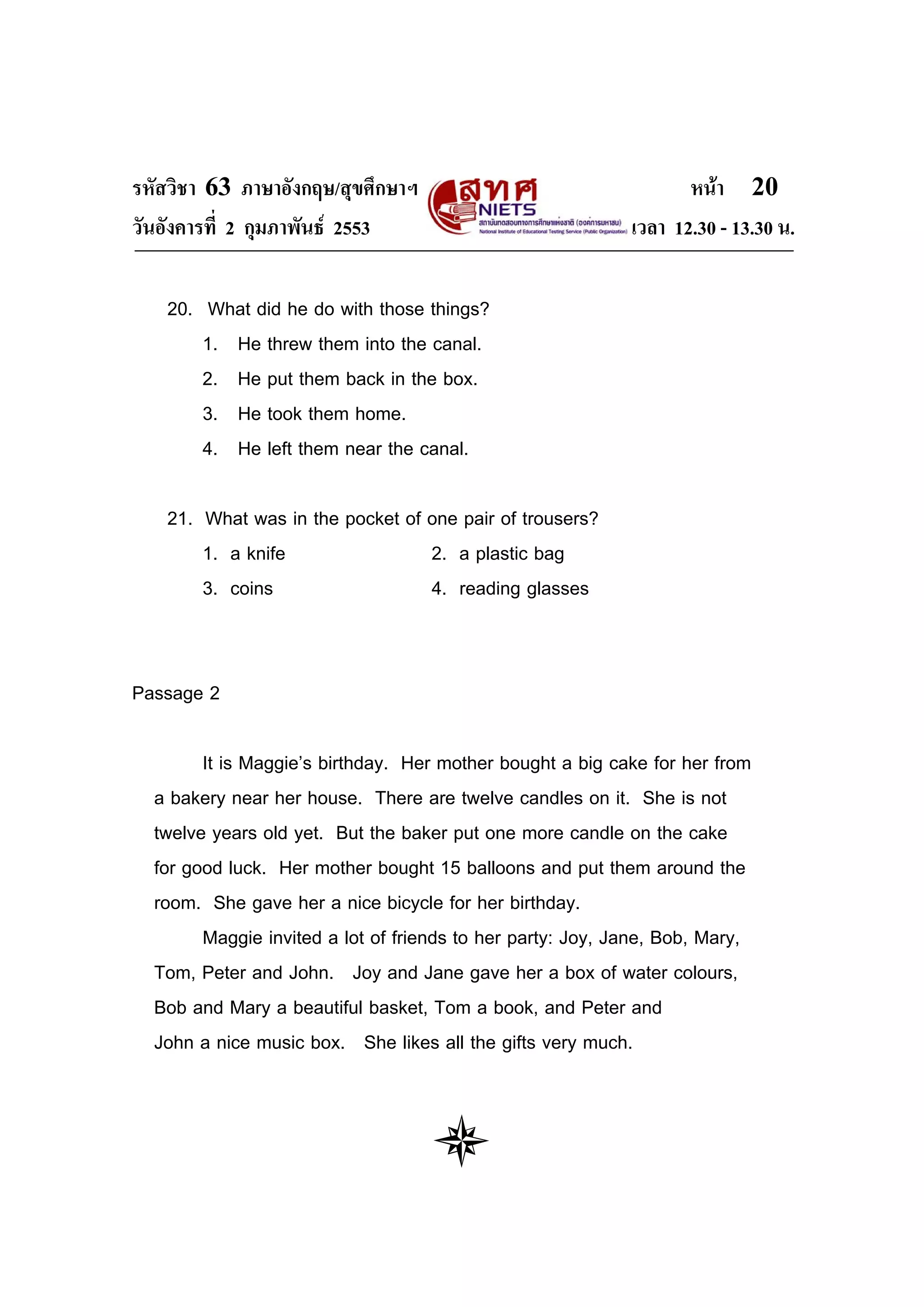 รหัสวิชา 63 ภาษาอังกฤษ/สุขศึกษาฯ                                   หนา 20
วันอังคารที่ 2 กุมภาพันธ 2553                              เวลา 12.30 - 13.30 น.

   20. What did he do with those things?
       1. He threw them into the canal.
       2. He put them back in the box.
       3. He took them home.
       4. He left them near the canal.

   21. What was in the pocket of one pair of trousers?
       1. a knife                2. a plastic bag
       3. coins                  4. reading glasses


Passage 2

        It is Maggie’s birthday. Her mother bought a big cake for her from
  a bakery near her house. There are twelve candles on it. She is not
  twelve years old yet. But the baker put one more candle on the cake
  for good luck. Her mother bought 15 balloons and put them around the
  room. She gave her a nice bicycle for her birthday.
        Maggie invited a lot of friends to her party: Joy, Jane, Bob, Mary,
  Tom, Peter and John. Joy and Jane gave her a box of water colours,
  Bob and Mary a beautiful basket, Tom a book, and Peter and
  John a nice music box. She likes all the gifts very much.
 