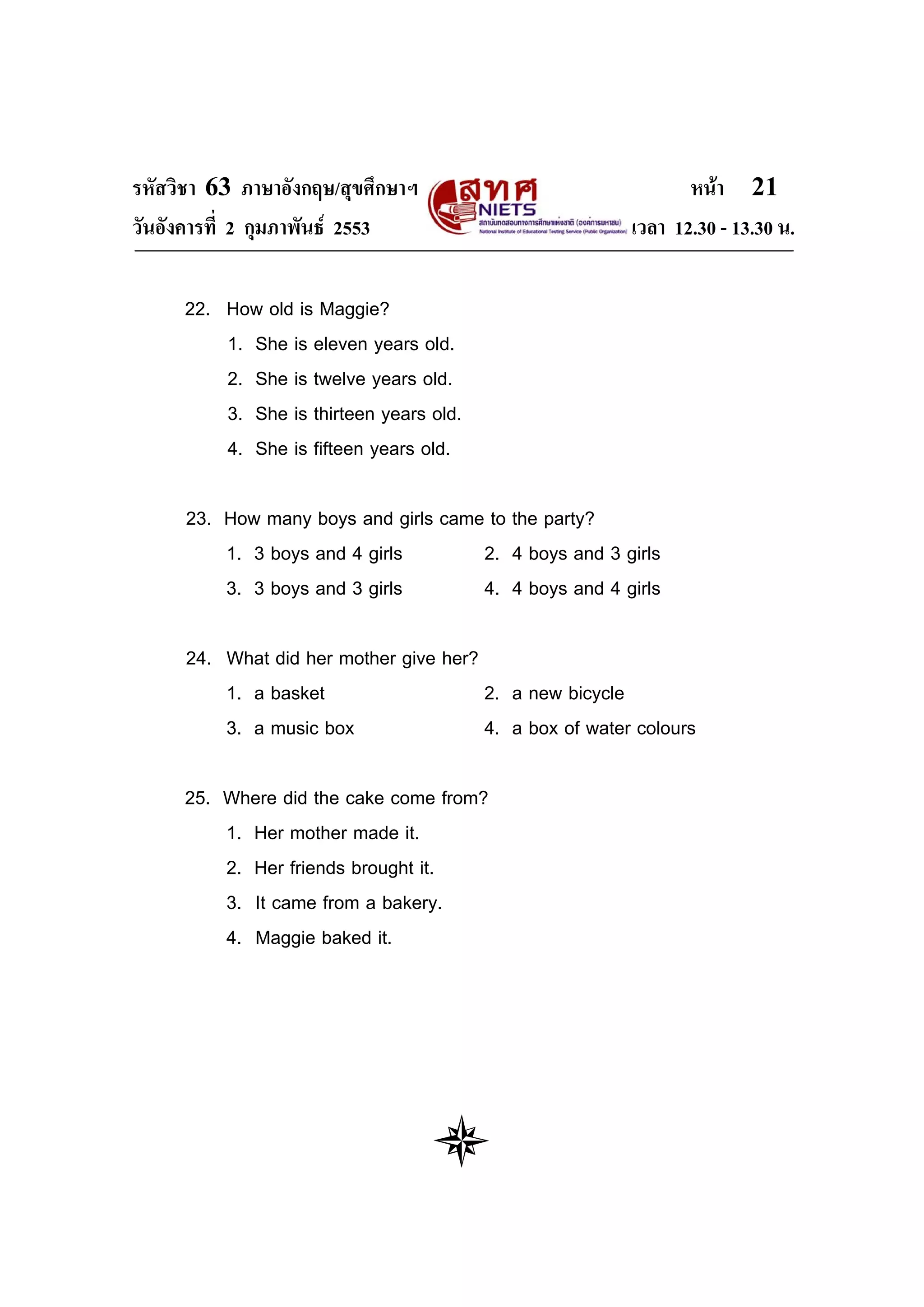 รหัสวิชา 63 ภาษาอังกฤษ/สุขศึกษาฯ                                หนา 21
วันอังคารที่ 2 กุมภาพันธ 2553                           เวลา 12.30 - 13.30 น.

     22. How old is Maggie?
         1. She is eleven years old.
         2. She is twelve years old.
         3. She is thirteen years old.
         4. She is fifteen years old.

      23. How many boys and girls came to the party?
          1. 3 boys and 4 girls       2. 4 boys and 3 girls
          3. 3 boys and 3 girls       4. 4 boys and 4 girls

      24. What did her mother give her?
          1. a basket                   2. a new bicycle
          3. a music box                4. a box of water colours

     25. Where did the cake come from?
         1. Her mother made it.
         2. Her friends brought it.
         3. It came from a bakery.
         4. Maggie baked it.
 