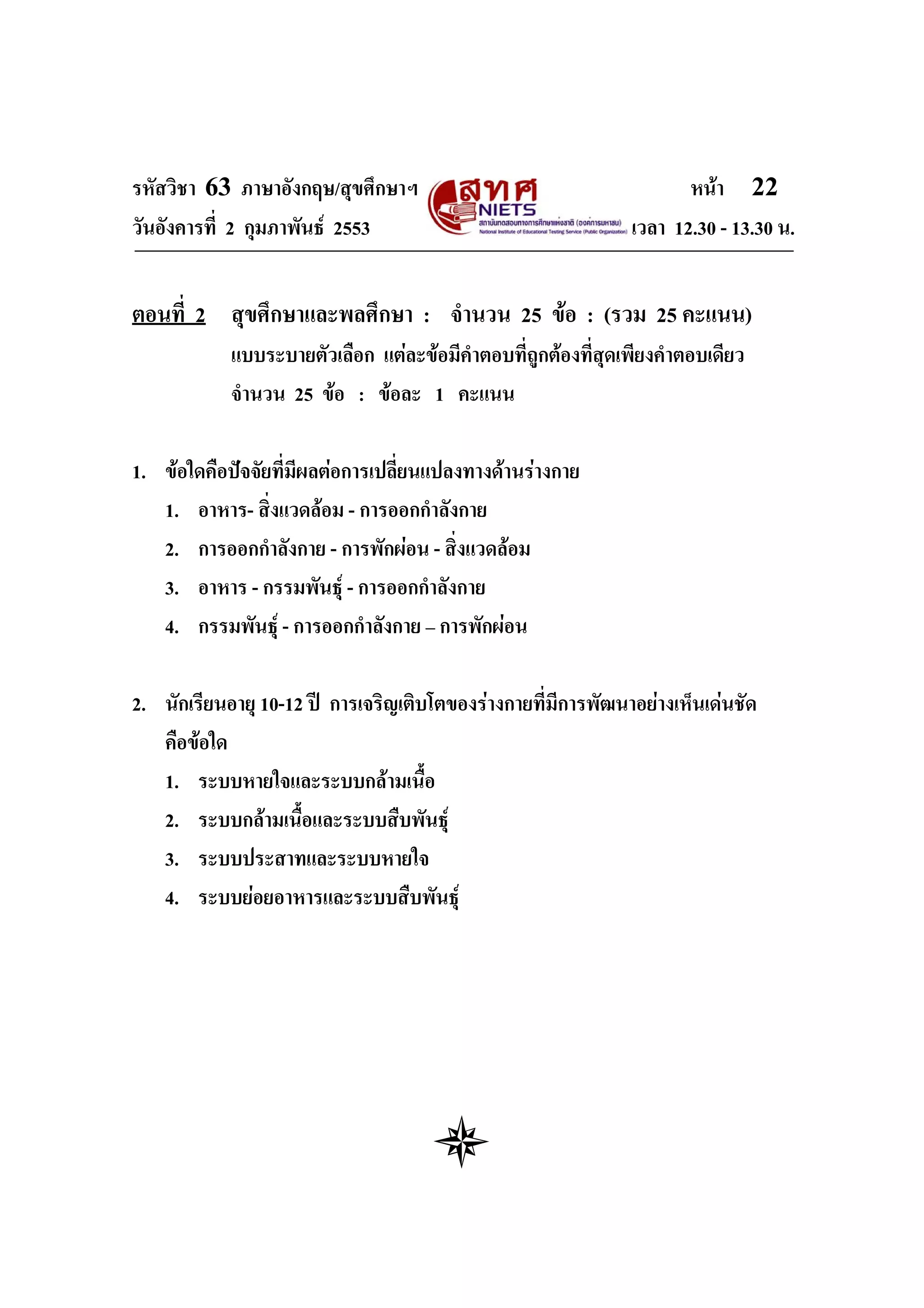รหัสวิชา 63 ภาษาอังกฤษ/สุขศึกษาฯ                                     หนา 22
วันอังคารที่ 2 กุมภาพันธ 2553                                เวลา 12.30 - 13.30 น.


ตอนที่ 2 สุขศึกษาและพลศึกษา : จํานวน 25 ขอ : (รวม 25 คะแนน)
            แบบระบายตัวเลือก แตละขอมีคําตอบที่ถูกตองที่สุดเพียงคําตอบเดียว
            จํานวน 25 ขอ : ขอละ 1 คะแนน

1. ขอใดคือปจจัยที่มีผลตอการเปลี่ยนแปลงทางดานรางกาย
   1. อาหาร- สิ่งแวดลอม - การออกกําลังกาย
   2. การออกกําลังกาย - การพักผอน - สิงแวดลอม
                                        ่
   3. อาหาร - กรรมพันธุ - การออกกําลังกาย
   4. กรรมพันธุ - การออกกําลังกาย – การพักผอน

2. นักเรียนอายุ 10-12 ป การเจริญเติบโตของรางกายที่มีการพัฒนาอยางเห็นเดนชัด
   คือขอใด
   1. ระบบหายใจและระบบกลามเนื้อ
   2. ระบบกลามเนื้อและระบบสืบพันธุ
   3. ระบบประสาทและระบบหายใจ
   4. ระบบยอยอาหารและระบบสืบพันธุ
 