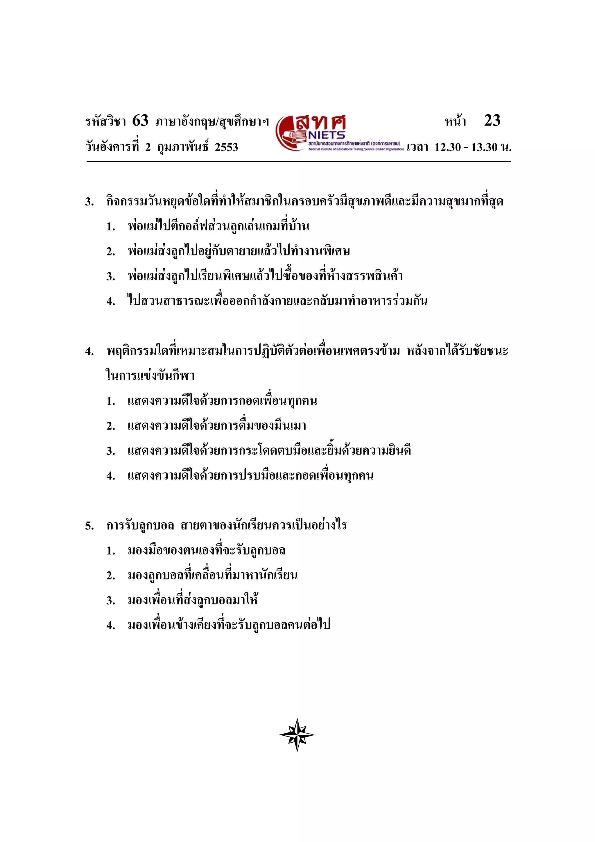 รหัสวิชา 63 ภาษาอังกฤษ/สุขศึกษาฯ                                  หนา 23
วันอังคารที่ 2 กุมภาพันธ 2553                             เวลา 12.30 - 13.30 น.


3. กิจกรรมวันหยุดขอใดทีทําใหสมาชิกในครอบครัวมีสุขภาพดีและมีความสุขมากที่สุด
                          ่
   1. พอแมไปตีกอลฟสวนลูกเลนเกมที่บาน
   2. พอแมสงลูกไปอยูกับตายายแลวไปทํางานพิเศษ
   3. พอแมสงลูกไปเรียนพิเศษแลวไปซื้อของที่หางสรรพสินคา
              
   4. ไปสวนสาธารณะเพื่อออกกําลังกายและกลับมาทําอาหารรวมกัน

4. พฤติกรรมใดที่เหมาะสมในการปฏิบัติตัวตอเพื่อนเพศตรงขาม หลังจากไดรับชัยชนะ
   ในการแขงขันกีฬา
   1. แสดงความดีใจดวยการกอดเพื่อนทุกคน
   2. แสดงความดีใจดวยการดื่มของมึนเมา
   3. แสดงความดีใจดวยการกระโดดตบมือและยิ้มดวยความยินดี
   4. แสดงความดีใจดวยการปรบมือและกอดเพื่อนทุกคน

5. การรับลูกบอล สายตาของนักเรียนควรเปนอยางไร
   1. มองมือของตนเองที่จะรับลูกบอล
   2. มองลูกบอลที่เคลื่อนที่มาหานักเรียน
   3. มองเพื่อนที่สงลูกบอลมาให
   4. มองเพื่อนขางเคียงที่จะรับลูกบอลคนตอไป
 