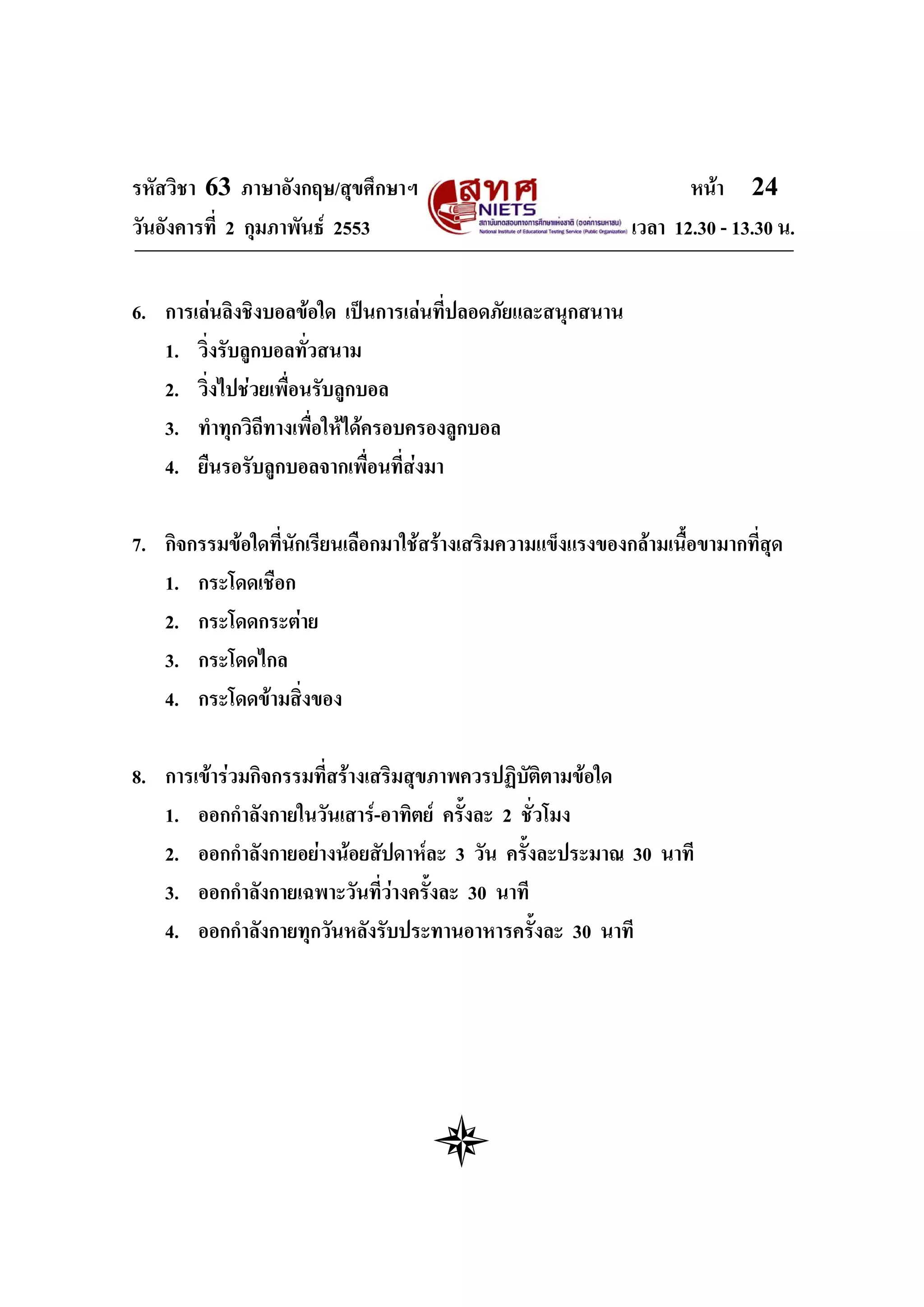 รหัสวิชา 63 ภาษาอังกฤษ/สุขศึกษาฯ                                     หนา 24
วันอังคารที่ 2 กุมภาพันธ 2553                                เวลา 12.30 - 13.30 น.


6. การเลนลิงชิงบอลขอใด เปนการเลนที่ปลอดภัยและสนุกสนาน
   1. วิ่งรับลูกบอลทั่วสนาม
   2. วิ่งไปชวยเพื่อนรับลูกบอล
   3. ทําทุกวิถีทางเพื่อใหไดครอบครองลูกบอล
   4. ยืนรอรับลูกบอลจากเพื่อนที่สงมา

7. กิจกรรมขอใดที่นักเรียนเลือกมาใชสรางเสริมความแข็งแรงของกลามเนื้อขามากที่สุด
   1. กระโดดเชือก
   2. กระโดดกระตาย
   3. กระโดดไกล
   4. กระโดดขามสิ่งของ

8. การเขารวมกิจกรรมที่สรางเสริมสุขภาพควรปฏิบัติตามขอใด
   1. ออกกําลังกายในวันเสาร-อาทิตย ครั้งละ 2 ชั่วโมง
   2. ออกกําลังกายอยางนอยสัปดาหละ 3 วัน ครั้งละประมาณ 30 นาที
   3. ออกกําลังกายเฉพาะวันที่วางครั้งละ 30 นาที
   4. ออกกําลังกายทุกวันหลังรับประทานอาหารครั้งละ 30 นาที
 