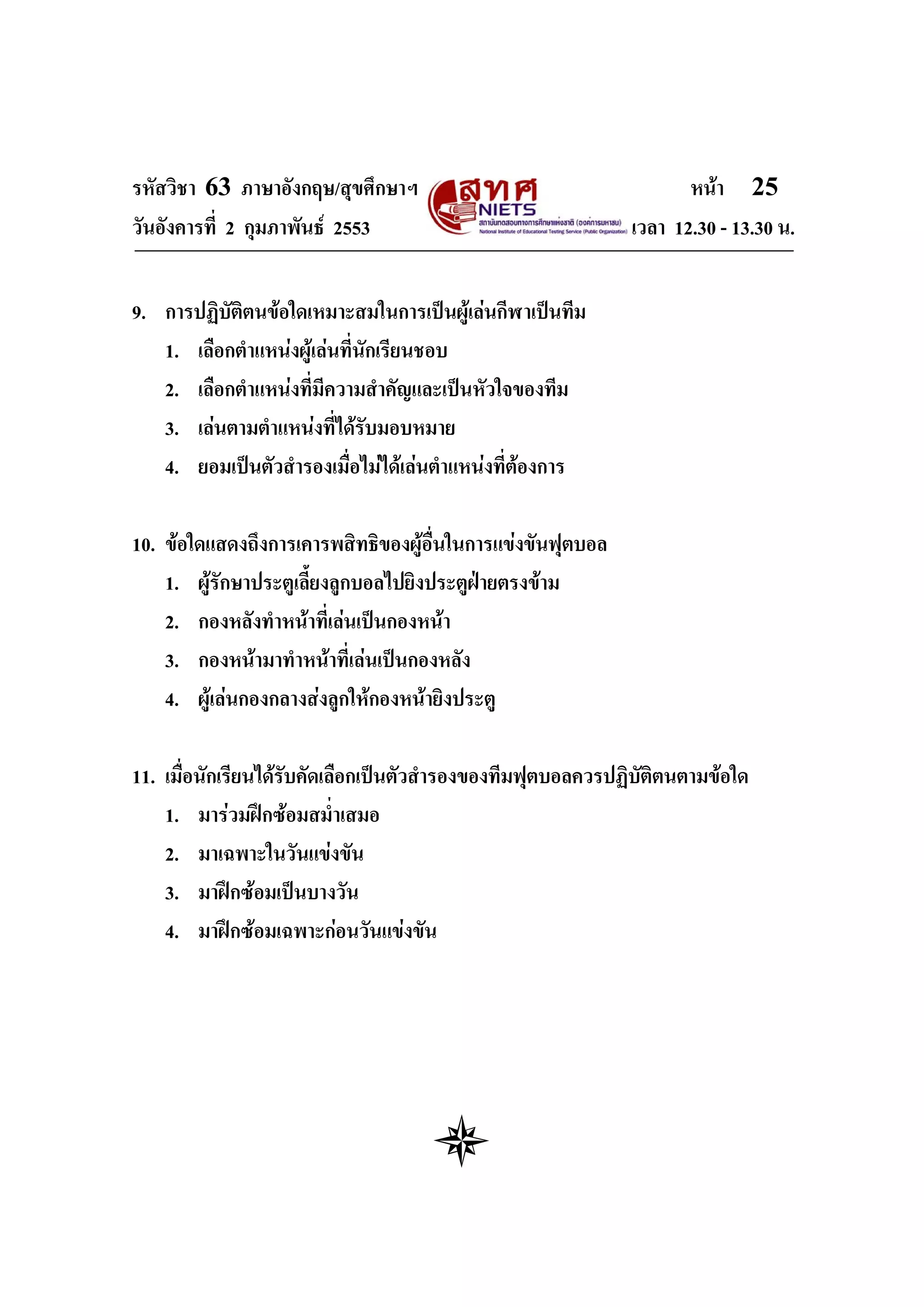 รหัสวิชา 63 ภาษาอังกฤษ/สุขศึกษาฯ                                    หนา 25
วันอังคารที่ 2 กุมภาพันธ 2553                               เวลา 12.30 - 13.30 น.


9. การปฏิบัติตนขอใดเหมาะสมในการเปนผูเลนกีฬาเปนทีม
   1. เลือกตําแหนงผูเลนที่นักเรียนชอบ
   2. เลือกตําแหนงที่มีความสําคัญและเปนหัวใจของทีม
   3. เลนตามตําแหนงที่ไดรับมอบหมาย
   4. ยอมเปนตัวสํารองเมื่อไมไดเลนตําแหนงที่ตองการ

10. ขอใดแสดงถึงการเคารพสิทธิของผูอื่นในการแขงขันฟุตบอล
    1. ผูรักษาประตูเลี้ยงลูกบอลไปยิงประตูฝายตรงขาม
    2. กองหลังทําหนาที่เลนเปนกองหนา
    3. กองหนามาทําหนาที่เลนเปนกองหลัง
    4. ผูเลนกองกลางสงลูกใหกองหนายิงประตู

11. เมื่อนักเรียนไดรับคัดเลือกเปนตัวสํารองของทีมฟุตบอลควรปฏิบัติตนตามขอใด
    1. มารวมฝกซอมสม่ําเสมอ
    2. มาเฉพาะในวันแขงขัน
    3. มาฝกซอมเปนบางวัน
    4. มาฝกซอมเฉพาะกอนวันแขงขัน
 