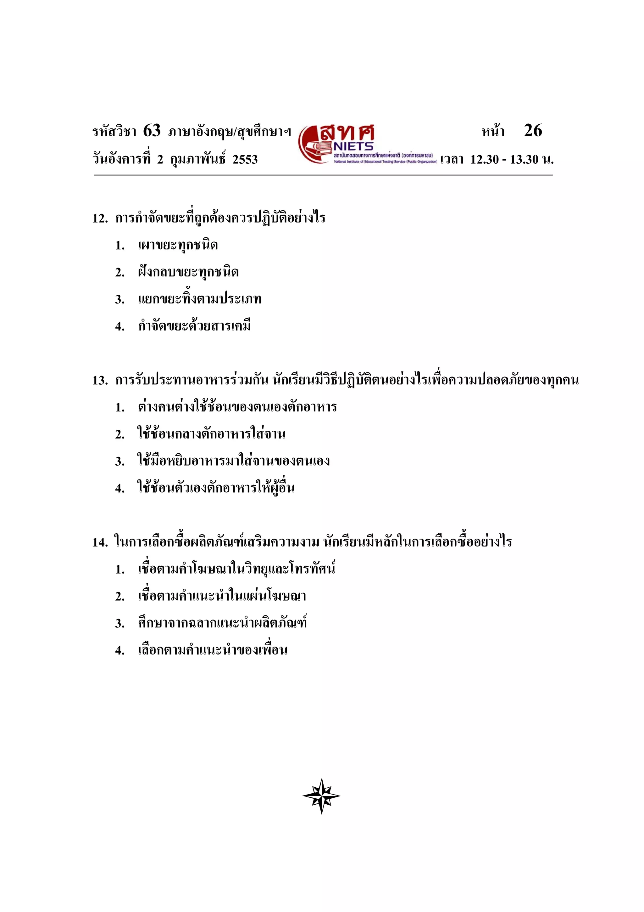 รหัสวิชา 63 ภาษาอังกฤษ/สุขศึกษาฯ                                     หนา 26
วันอังคารที่ 2 กุมภาพันธ 2553                                เวลา 12.30 - 13.30 น.


12. การกําจัดขยะที่ถูกตองควรปฏิบัติอยางไร
    1. เผาขยะทุกชนิด
    2. ฝงกลบขยะทุกชนิด
    3. แยกขยะทิ้งตามประเภท
    4. กําจัดขยะดวยสารเคมี

13. การรับประทานอาหารรวมกัน นักเรียนมีวิธีปฏิบัตตนอยางไรเพื่อความปลอดภัยของทุกคน
                                                 ิ
    1. ตางคนตางใชชอนของตนเองตักอาหาร
                     
    2. ใชชอนกลางตักอาหารใสจาน
    3. ใชมือหยิบอาหารมาใสจานของตนเอง
    4. ใชชอนตัวเองตักอาหารใหผอื่น
                                 ู

14. ในการเลือกซื้อผลิตภัณฑเสริมความงาม นักเรียนมีหลักในการเลือกซื้ออยางไร
    1. เชื่อตามคําโฆษณาในวิทยุและโทรทัศน
    2. เชื่อตามคําแนะนําในแผนโฆษณา
    3. ศึกษาจากฉลากแนะนําผลิตภัณฑ
    4. เลือกตามคําแนะนําของเพื่อน
 