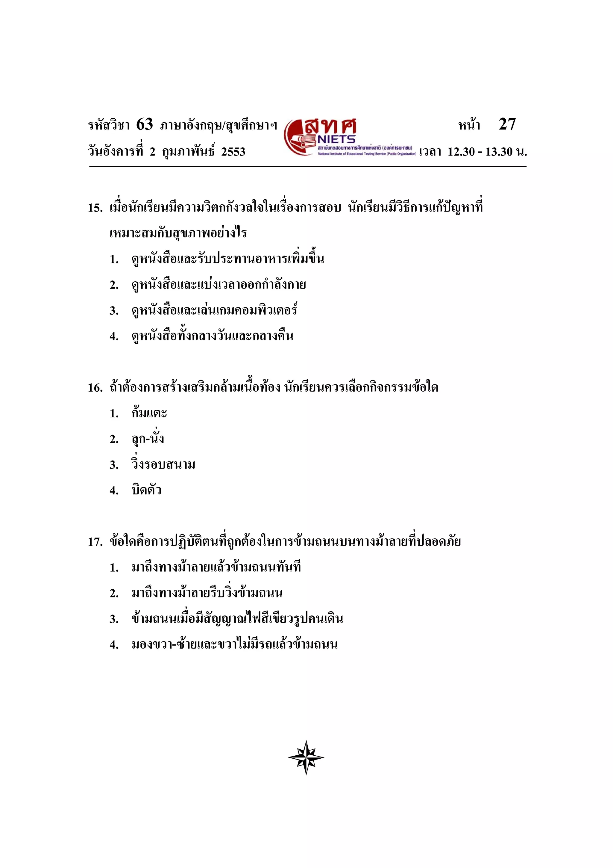 รหัสวิชา 63 ภาษาอังกฤษ/สุขศึกษาฯ                                      หนา 27
วันอังคารที่ 2 กุมภาพันธ 2553                                 เวลา 12.30 - 13.30 น.


15. เมื่อนักเรียนมีความวิตกกังวลใจในเรืองการสอบ นักเรียนมีวิธการแกปญหาที่
                                       ่                     ี
    เหมาะสมกับสุขภาพอยางไร
    1. ดูหนังสือและรับประทานอาหารเพิ่มขึ้น
    2. ดูหนังสือและแบงเวลาออกกําลังกาย
    3. ดูหนังสือและเลนเกมคอมพิวเตอร
    4. ดูหนังสือทั้งกลางวันและกลางคืน

16. ถาตองการสรางเสริมกลามเนื้อทอง นักเรียนควรเลือกกิจกรรมขอใด
    1. กมแตะ
    2. ลุก-นั่ง
    3. วิ่งรอบสนาม
    4. บิดตัว

17. ขอใดคือการปฏิบัติตนที่ถูกตองในการขามถนนบนทางมาลายที่ปลอดภัย
    1. มาถึงทางมาลายแลวขามถนนทันที
    2. มาถึงทางมาลายรีบวิ่งขามถนน
    3. ขามถนนเมือมีสัญญาณไฟสีเขียวรูปคนเดิน
                  ่
    4. มองขวา-ซายและขวาไมมีรถแลวขามถนน
 
