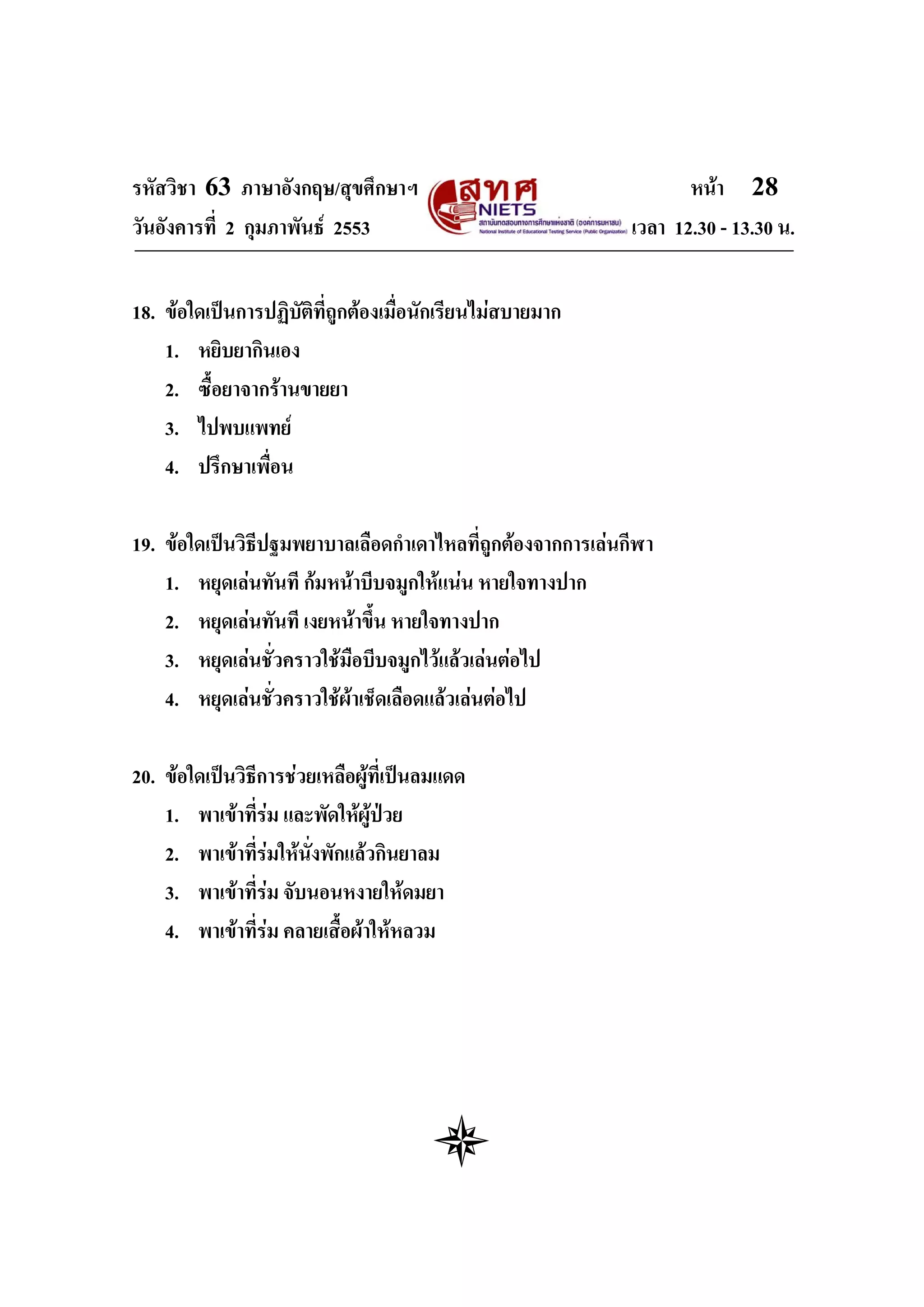รหัสวิชา 63 ภาษาอังกฤษ/สุขศึกษาฯ                                    หนา 28
วันอังคารที่ 2 กุมภาพันธ 2553                               เวลา 12.30 - 13.30 น.


18. ขอใดเปนการปฏิบัตที่ถูกตองเมื่อนักเรียนไมสบายมาก
                      ิ
    1. หยิบยากินเอง
    2. ซื้อยาจากรานขายยา
    3. ไปพบแพทย
    4. ปรึกษาเพื่อน

19. ขอใดเปนวิธีปฐมพยาบาลเลือดกําเดาไหลที่ถูกตองจากการเลนกีฬา
    1. หยุดเลนทันที กมหนาบีบจมูกใหแนน หายใจทางปาก
    2. หยุดเลนทันที เงยหนาขึน หายใจทางปาก
                              ้
    3. หยุดเลนชั่วคราวใชมือบีบจมูกไวแลวเลนตอไป
    4. หยุดเลนชั่วคราวใชผาเช็ดเลือดแลวเลนตอไป
                           

20. ขอใดเปนวิธีการชวยเหลือผูที่เปนลมแดด
    1. พาเขาที่รม และพัดใหผูปวย
    2. พาเขาที่รมใหนั่งพักแลวกินยาลม
    3. พาเขาที่รม จับนอนหงายใหดมยา
    4. พาเขาที่รม คลายเสื้อผาใหหลวม
 