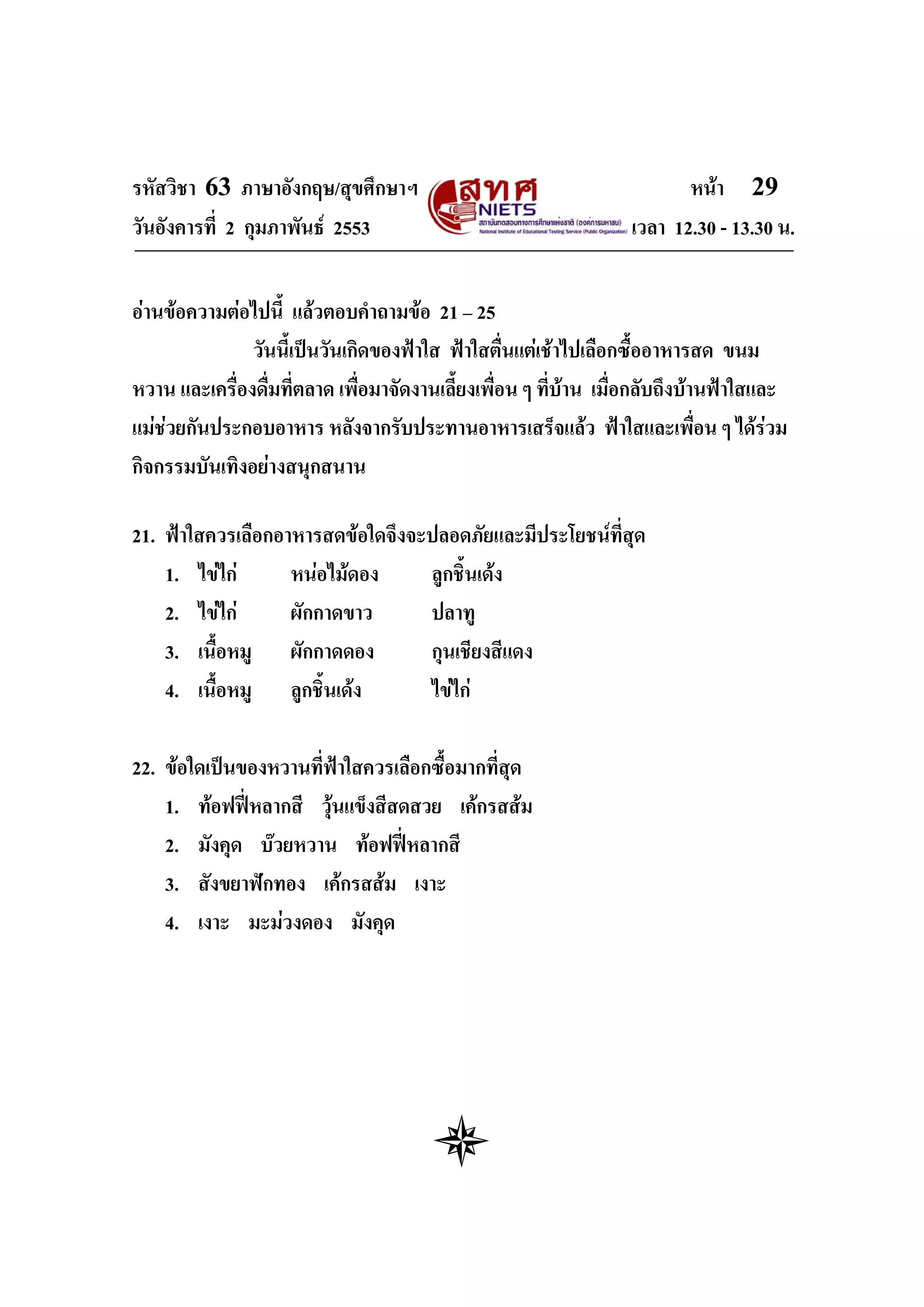 รหัสวิชา 63 ภาษาอังกฤษ/สุขศึกษาฯ                                         หนา 29
วันอังคารที่ 2 กุมภาพันธ 2553                                    เวลา 12.30 - 13.30 น.


อานขอความตอไปนี้ แลวตอบคําถามขอ 21 – 25
               วันนี้เปนวันเกิดของฟาใส ฟาใสตื่นแตเชาไปเลือกซื้ออาหารสด ขนม
หวาน และเครื่องดื่มที่ตลาด เพื่อมาจัดงานเลี้ยงเพื่อน ๆ ที่บาน เมื่อกลับถึงบานฟาใสและ
แมชวยกันประกอบอาหาร หลังจากรับประทานอาหารเสร็จแลว ฟาใสและเพื่อน ๆ ไดรวม
กิจกรรมบันเทิงอยางสนุกสนาน

21. ฟาใสควรเลือกอาหารสดขอใดจึงจะปลอดภัยและมีประโยชนที่สุด
    1. ไขไก      หนอไมดอง     ลูกชิ้นเดง
    2. ไขไก      ผักกาดขาว      ปลาทู
    3. เนื้อหมู ผักกาดดอง         กุนเชียงสีแดง
    4. เนื้อหมู ลูกชิ้นเดง       ไขไก

22. ขอใดเปนของหวานที่ฟาใสควรเลือกซื้อมากที่สุด
    1. ทอฟฟหลากสี วุนแข็งสีสดสวย เคกรสสม
    2. มังคุด บวยหวาน ทอฟฟหลากสี
    3. สังขยาฟกทอง เคกรสสม เงาะ
    4. เงาะ มะมวงดอง มังคุด
 