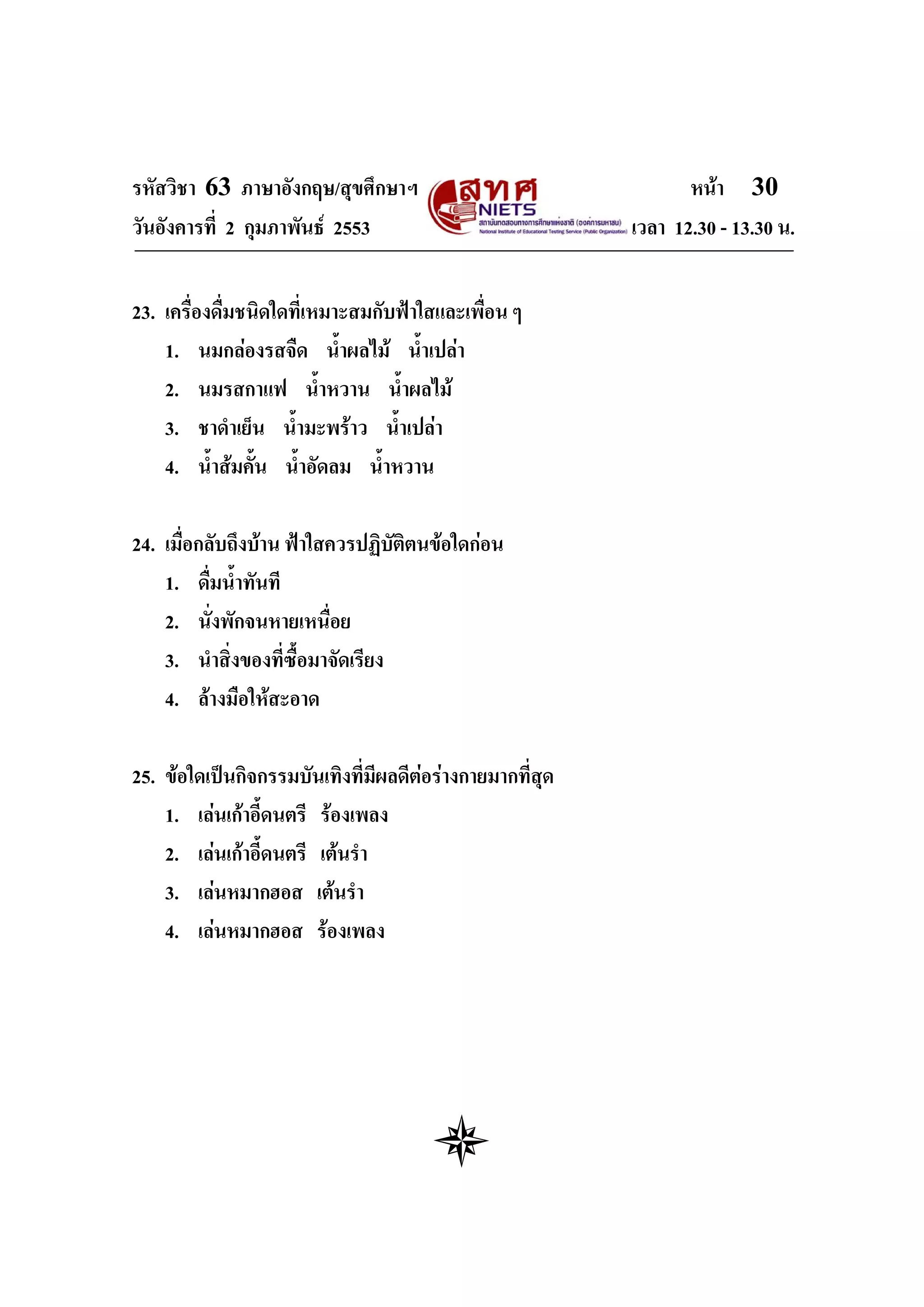 รหัสวิชา 63 ภาษาอังกฤษ/สุขศึกษาฯ                                 หนา 30
วันอังคารที่ 2 กุมภาพันธ 2553                            เวลา 12.30 - 13.30 น.


23. เครื่องดื่มชนิดใดที่เหมาะสมกับฟาใสและเพื่อน ๆ
    1. นมกลองรสจืด น้ําผลไม น้ําเปลา
    2. นมรสกาแฟ น้ําหวาน น้ําผลไม
    3. ชาดําเย็น น้ํามะพราว น้ําเปลา
    4. น้ําสมคั้น น้ําอัดลม น้ําหวาน

24. เมื่อกลับถึงบาน ฟาใสควรปฏิบัติตนขอใดกอน
    1. ดื่มน้ําทันที
    2. นั่งพักจนหายเหนื่อย
    3. นําสิ่งของที่ซื้อมาจัดเรียง
    4. ลางมือใหสะอาด

25. ขอใดเปนกิจกรรมบันเทิงที่มีผลดีตอรางกายมากที่สุด
    1. เลนเกาอี้ดนตรี รองเพลง
    2. เลนเกาอี้ดนตรี เตนรํา
    3. เลนหมากฮอส เตนรํา
    4. เลนหมากฮอส รองเพลง
 