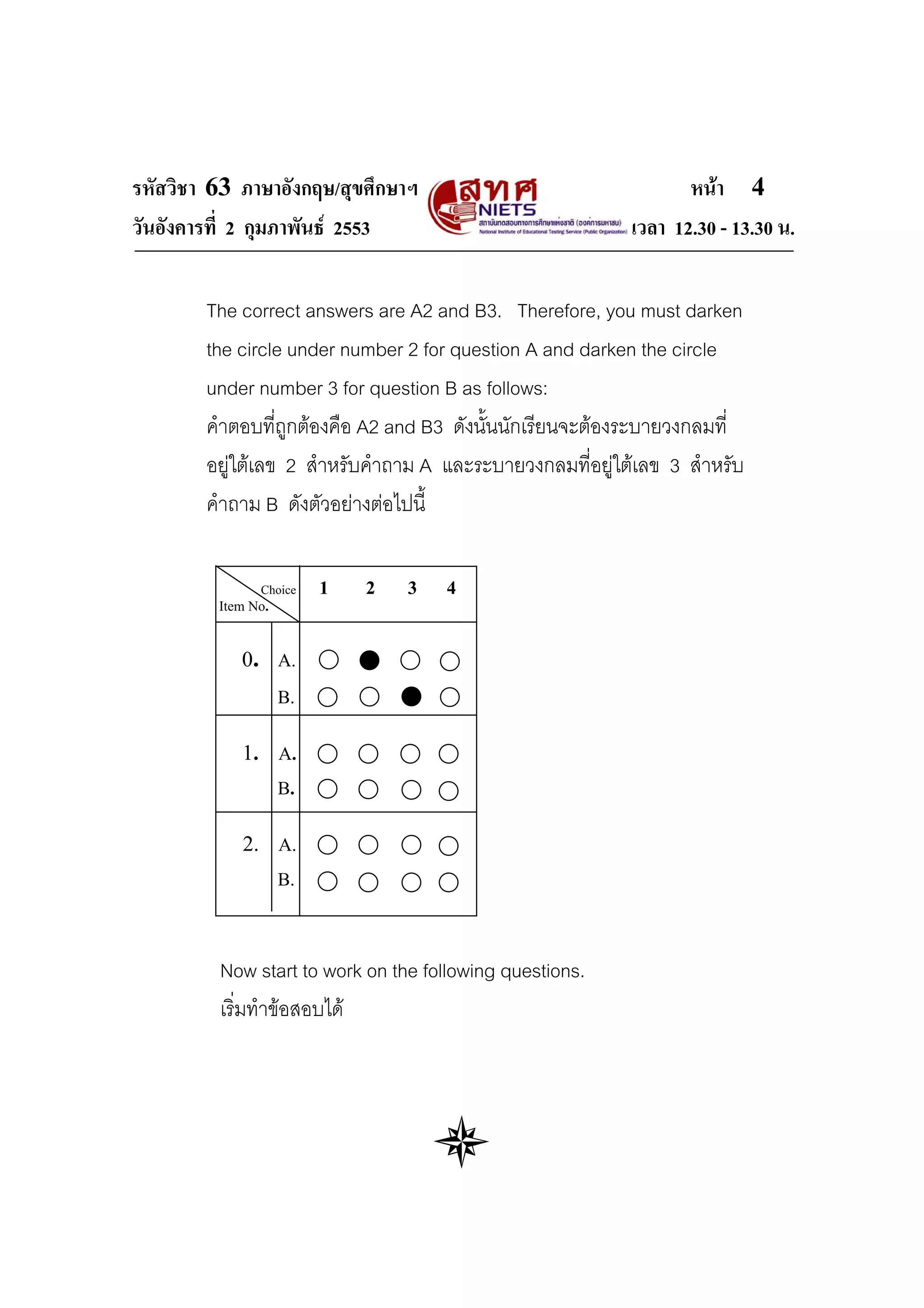รหัสวิชา 63 ภาษาอังกฤษ/สุขศึกษาฯ                                  หนา 4
วันอังคารที่ 2 กุมภาพันธ 2553                             เวลา 12.30 - 13.30 น.

        The correct answers are A2 and B3. Therefore, you must darken
        the circle under number 2 for question A and darken the circle
        under number 3 for question B as follows:
        คําตอบที่ถูกตองคือ A2 and B3 ดังนั้นนักเรียนจะตองระบายวงกลมที่
        อยูใตเลข 2 สําหรับคําถาม A และระบายวงกลมที่อยูใตเลข 3 สําหรับ
        คําถาม B ดังตัวอยางตอไปนี้

               Choice    1   2   3   4
         Item No.


            0. A.
                    B.


            1. A.
                    B.


            2. A.
                    B.



         Now start to work on the following questions.
         เริ่มทําขอสอบได
 