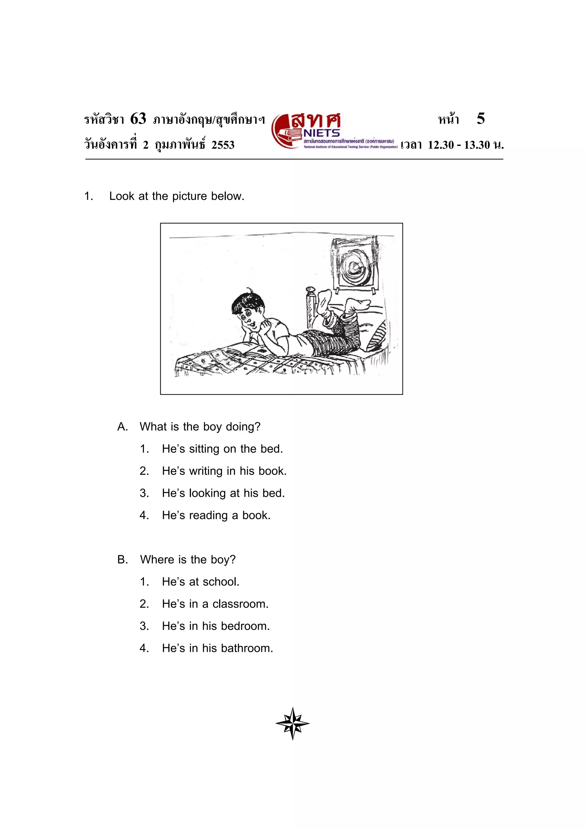 รหัสวิชา 63 ภาษาอังกฤษ/สุขศึกษาฯ               หนา 5
วันอังคารที่ 2 กุมภาพันธ 2553          เวลา 12.30 - 13.30 น.

1. Look at the picture below.




      A. What is the boy doing?
         1. He’s sitting on the bed.
         2. He’s writing in his book.
         3. He’s looking at his bed.
         4. He’s reading a book.

      B. Where is the boy?
         1. He’s at school.
         2. He’s in a classroom.
         3. He’s in his bedroom.
         4. He’s in his bathroom.
 