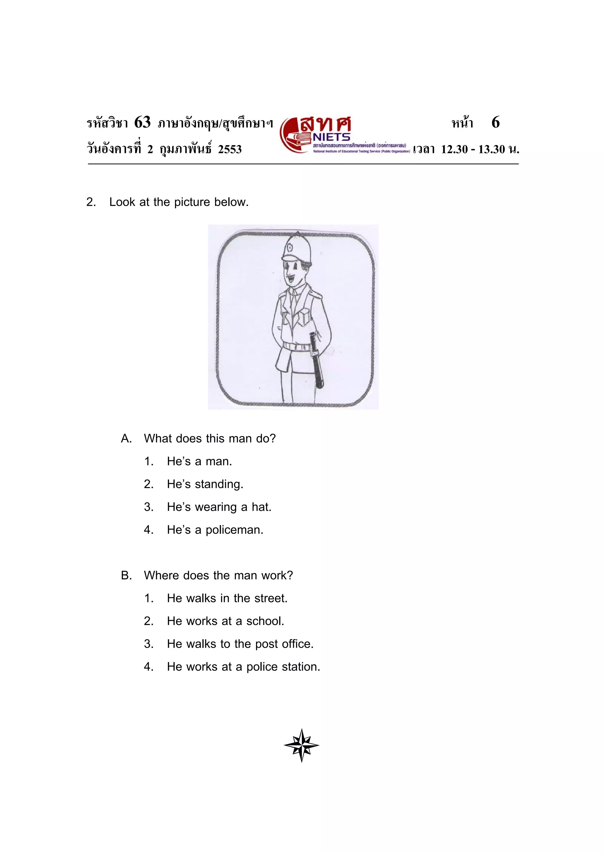 รหัสวิชา 63 ภาษาอังกฤษ/สุขศึกษาฯ                   หนา 6
วันอังคารที่ 2 กุมภาพันธ 2553              เวลา 12.30 - 13.30 น.

2. Look at the picture below.




      A. What does this man do?
         1. He’s a man.
         2. He’s standing.
         3. He’s wearing a hat.
         4. He’s a policeman.

      B. Where does the man work?
         1. He walks in the street.
         2. He works at a school.
         3. He walks to the post office.
         4. He works at a police station.
 