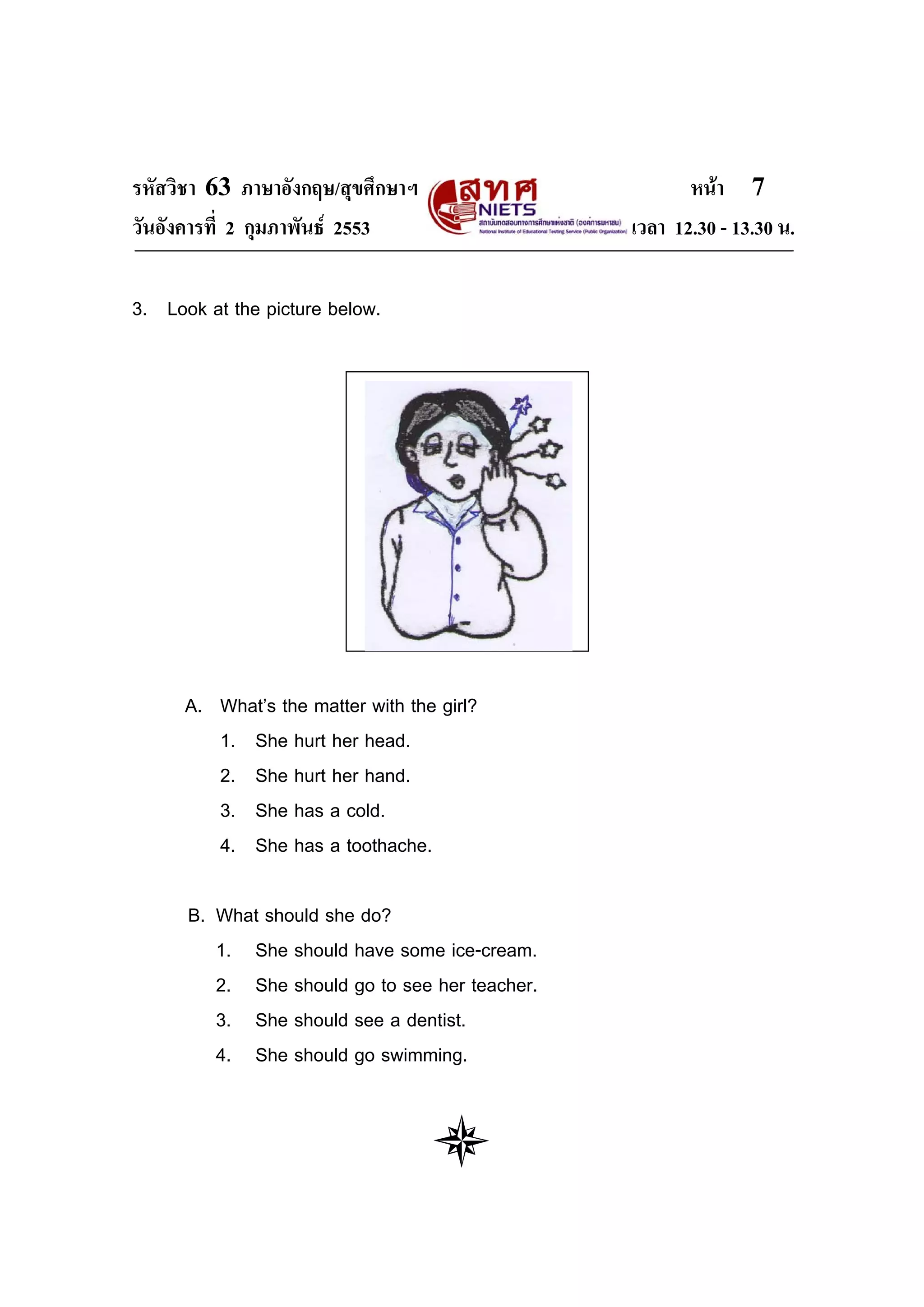 รหัสวิชา 63 ภาษาอังกฤษ/สุขศึกษาฯ                       หนา 7
วันอังคารที่ 2 กุมภาพันธ 2553                  เวลา 12.30 - 13.30 น.

3. Look at the picture below.




      A. What’s the matter with the girl?
         1. She hurt her head.
         2. She hurt her hand.
         3. She has a cold.
         4. She has a toothache.

      B. What should she do?
         1. She should have some ice-cream.
         2. She should go to see her teacher.
         3. She should see a dentist.
         4. She should go swimming.
 