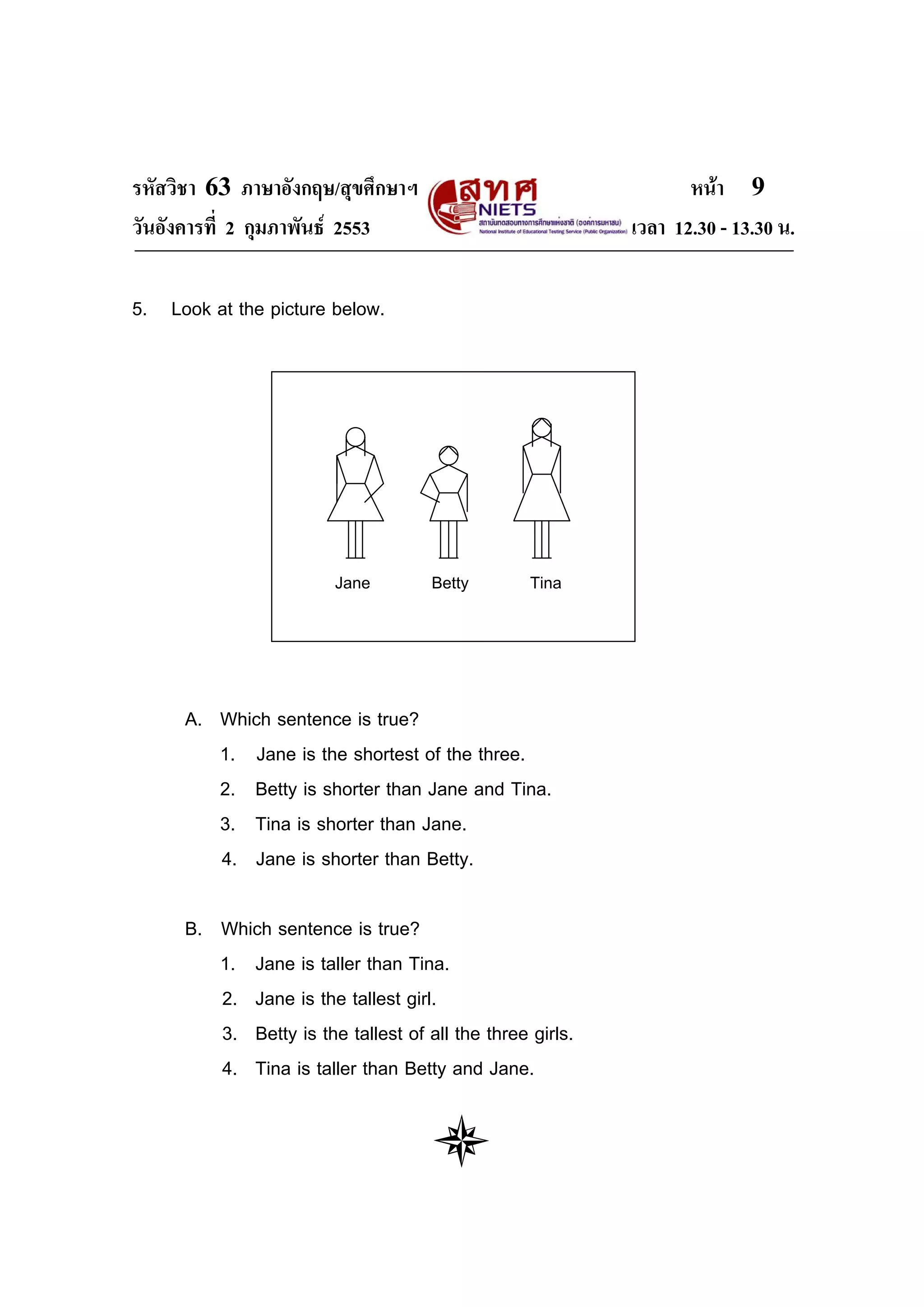 รหัสวิชา 63 ภาษาอังกฤษ/สุขศึกษาฯ                                  หนา 9
วันอังคารที่ 2 กุมภาพันธ 2553                             เวลา 12.30 - 13.30 น.

5. Look at the picture below.




                         Jane        Betty        Tina




      A. Which sentence is true?
         1. Jane is the shortest of the three.
         2. Betty is shorter than Jane and Tina.
         3. Tina is shorter than Jane.
         4. Jane is shorter than Betty.

      B. Which sentence is true?
         1. Jane is taller than Tina.
         2. Jane is the tallest girl.
         3. Betty is the tallest of all the three girls.
         4. Tina is taller than Betty and Jane.
 