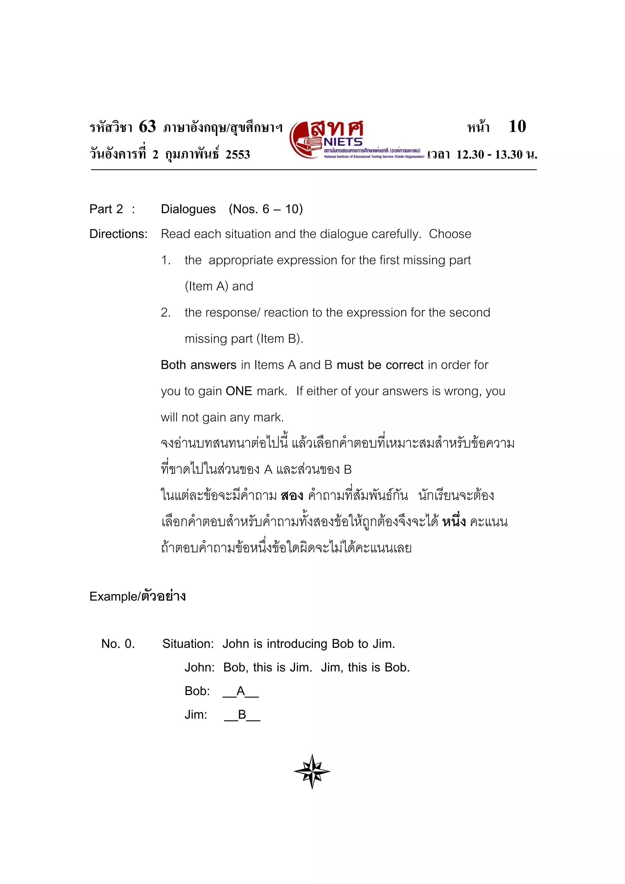 รหัสวิชา 63 ภาษาอังกฤษ/สุขศึกษาฯ                                      หนา 10
วันอังคารที่ 2 กุมภาพันธ 2553                                 เวลา 12.30 - 13.30 น.

Part 2 : Dialogues (Nos. 6 – 10)
Directions: Read each situation and the dialogue carefully. Choose
            1. the appropriate expression for the first missing part
                 (Item A) and
            2. the response/ reaction to the expression for the second
                 missing part (Item B).
            Both answers in Items A and B must be correct in order for
            you to gain ONE mark. If either of your answers is wrong, you
            will not gain any mark.
            จงอานบทสนทนาตอไปนี้ แลวเลือกคําตอบที่เหมาะสมสําหรับขอความ
            ที่ขาดไปในสวนของ A และสวนของ B
            ในแตละขอจะมีคําถาม สอง คําถามที่สัมพันธกน นักเรียนจะตอง
                                                        ั
            เลือกคําตอบสําหรับคําถามทั้งสองขอใหถูกตองจึงจะได หนึง คะแนน
                                                                    ่
            ถาตอบคําถามขอหนึ่งขอใดผิดจะไมไดคะแนนเลย

Example/ตัวอยาง

  No. 0.    Situation:   John is introducing Bob to Jim.
                John:    Bob, this is Jim. Jim, this is Bob.
                Bob:     __A__
                Jim:     __B__
 