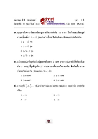 ÃËÑÊÇÔªÒ    04         ¤³ÔµÈÒÊµÃì                                                               Ë¹éÒ        10
ÇÑ¹àÊÒÃì·Õ‹ 20 ¡ØÁÀÒ¾Ñ¹¸ì 2553                                                     àÇÅÒ 11.30 - 13.30 ¹.




18. ÁØÁÁØÁË¹Ö‹§¢Í§ÃÙ»ÊÒÁàËÅÕ‹ÂÁÁØÁ©Ò¡ÁÕ¢¹Ò´à·èÒ¡Ñº                      60    Í§ÈÒ      ¶éÒàÊé¹ÃÍºÃÙ»¢Í§ÃÙ»

                                      √
    ÊÒÁàËÅÕ‹ÂÁ¹ÕŒÂÒÇ          3−          3   ¿ØµáÅéÇ ´éÒ¹·Õ‹ÂÒÇà»š¹ÍÑ¹´ÑºÊÍ§ÁÕ¤ÇÒÁÂÒÇà·èÒ¡Ñº¢éÍã´

                     √
           1.   2−       3   ¿Øµ

                   √
           2.   2 + 3 ¿Øµ
                 √
           3.   2 3 − 3 ¿Øµ
                 √
           4.   2 3 + 3 ¿Øµ


19. ¡ÅéÍ§Ç§¨Ã»´«Ö‹§¶Ù¡µÔ´µÑŒ§ÍÂÙèÊÙ§¨Ò¡¾×Œ¹¶¹¹                 2   àÁµÃ ÊÒÁÒÃ¶¨ÑºÀÒ¾ä´éµ‹Ó·Õ‹ÊØ´·Õ‹ÁØÁ


    ¡éÁ   45◦    áÅÐÊÙ§·Õ‹ÊØ´·Õ‹ÁØÁ¡éÁ    30◦ ÃÐÂÐ·Ò§º¹¾×Œ¹¶¹¹ã¹á¹Ç¡ÅéÍ§                   ·Õ‹¡ÅéÍ§¹ÕŒÊÒÁÒÃ¶

                                            √
    ¨ÑºÀÒ¾ä´é¤×Íà·èÒã´             (¡ÓË¹´ãËé 3 ≈ 1.73)

           1.   1.00   àÁµÃ                                     2.   1.46   àÁµÃ


           3.   2.00   àÁµÃ                                     4.   3.46   àÁµÃ


                     3     1
20. ¡ÓË¹´ãËé           , 1, , . . .   à»š¹ÅÓ´ÑºàÅ¢¤³Ôµ ¼ÅºÇ¡¢Í§¾¨¹ì·Õ‹             40   áÅÐ¾¨¹ì·Õ‹   42   à·èÒ¡Ñº
                     2     2
    ¢éÍã´


           1.   −18                                             2.   −19

           3.   −37                                             4.   −38
 