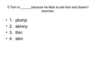 5.Tom is ______because he likes to eat ham and doesn’t
exercise.
• 1. plump
• 2. skinny
• 3. thin
• 4. slim
 