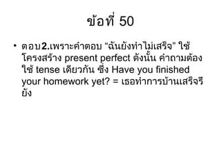 ข้อที่ 50
• ตอบ2. “ ”เพราะคำาตอบ ฉันยังทำาไม่เสร็จ ใช้
โครงสร้าง present perfect ดังนั้น คำาถามต้อง
ใช้ tense เดียวกัน ซึ่ง Have you finished
your homework yet? = เธอทำาการบ้านเสร็จรึ
ยัง
 