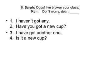 6. Sarah: Oops! I’ve broken your glass.
Ken: Don’t worry, dear. _____
• 1. I haven’t got any.
2. Have you got a new cup?
• 3. I have got another one.
4. Is it a new cup?
 