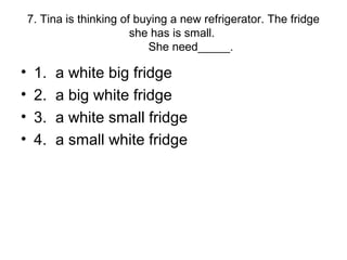 7. Tina is thinking of buying a new refrigerator. The fridge
she has is small.
She need_____.
• 1. a white big fridge
• 2. a big white fridge
• 3. a white small fridge
• 4. a small white fridge
 