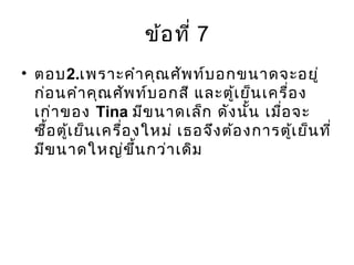 ข้อที่ 7
• ตอบ2.เพราะคำาคุณศัพท์บอกขนาดจะอยู่
ก่อนคำาคุณศัพท์บอกสี และตู้เย็นเครื่อง
เก่าของ Tina มีขนาดเล็ก ดังนั้น เมื่อจะ
ซื้อตู้เย็นเครื่องใหม่ เธอจึงต้องการตู้เย็นที่
มีขนาดใหญ่ขึ้นกว่าเดิม
 