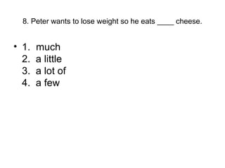 8. Peter wants to lose weight so he eats ____ cheese.
• 1. much
2. a little
3. a lot of
4. a few
 