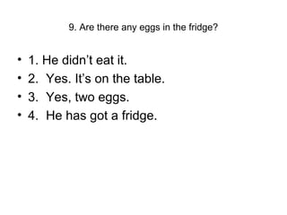 9. Are there any eggs in the fridge?
• 1. He didn’t eat it.
• 2. Yes. It’s on the table.
• 3. Yes, two eggs.
• 4. He has got a fridge.
 