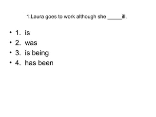 1.Laura goes to work although she _____ill.
• 1. is
• 2. was
• 3. is being
• 4. has been
 