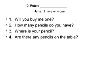 10. Peter: ________________
Jane: I have only one.
• 1. Will you buy me one?
• 2. How many pencils do you have?
• 3. Where is your pencil?
• 4. Are there any pencils on the table?
 