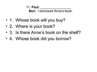 11. Paul: _________________
Ben: I borrowed Anne’s book.
• 1. Whose book will you buy?
• 2. Where is your book?
• 3. Is there Anne’s book on the shelf?
• 4. Whose book did you borrow?
 