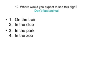12. Where would you expect to see this sign?
Don’t feed animal
• 1. On the train
2. In the club
• 3. In the park
4. In the zoo
 