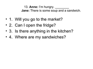 13. Anne: I’m hungry. ________
Jane: There is some soup and a sandwich.
• 1. Will you go to the market?
• 2. Can I open the fridge?
• 3. Is there anything in the kitchen?
• 4. Where are my sandwiches?
 