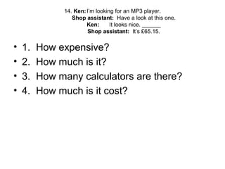 14. Ken:I’m looking for an MP3 player.
Shop assistant: Have a look at this one.
Ken: It looks nice. ______
Shop assistant: It’s £65.15.
• 1. How expensive?
• 2. How much is it?
• 3. How many calculators are there?
• 4. How much is it cost?
 